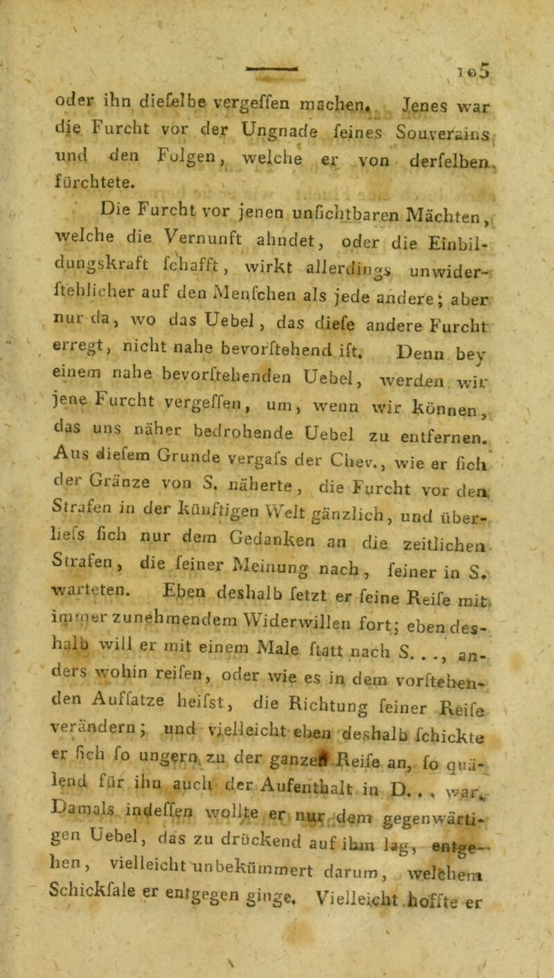 oder ihn dieGelbe vergeffen machen. Jenes war die Furcht vor der Ungnade feines Souveräns und den Folgen, weiche er von derfelben. fürchtete. Die Furcht vor jenen unfichtbaren Mächten, welche die Vernunft ahndet, oder die Einbil- dungskraft fchafft, wirkt allerdings, unwider- ftehlicher auf den Menfchen als jede andere; aber nur da, wo das Uebel , das diefe andere Furcht , erregt) nicht nahe bevorftehend ift. Denn bev einem nahe bevorftehenden Uebel, wer den wir jene Furcht vergeffen, um, wenn wir können, das uns näher bedrohende Uebel zu entfernen. Aus «liefern Grunde vergafs der Chev., wie er fielt der Gränze von S. näherte, die Furcht vor den. Stuten in der künftigen Weit gänzlich, und iiber- he;s lieh nur dem Gedanken an die zeitlichen Strafen> die feiner Meinung nach, feiner in S. warteten. Eben deshalb fetzt er feine Reife mit immer zunehmendem Widerwillen fort; ebendes- halb will er mit einem Male ftatt nach S. . an- ders wohin reifen, oder wie es in dem Vorfreu- den Auffatze heifst, die Richtung feiner Reife verändern, und vielleicht eben deshalb fchickte er fich fo ungern zu der ganze* Reife an, fo quä- lend für ihn auch der Aufenthalt in D. . . war. Damals indeffen wolfre er nur dem gegenwärti- gen Uebel, das zu drückend auf ihm lag, entge- hen, vielleicht unbekümmert darum, welchem Scliickfale er entgegen ginge. Vielleicht hoffte er