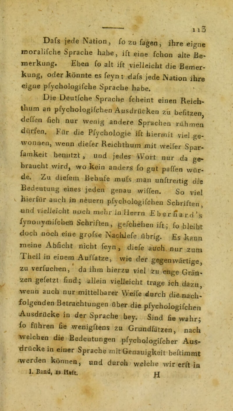 Dafs jede Nation, fo zu fagen, ihre eigne moralifche Sprache habe, ift eine fchon alte Be- merkung. Eben fo alt ift vielleicht die Bemer- kung, oder könnte es feyn: dafs jede Nation ihre eigne pfychologifche Sprache habe. Die Deutlche Sprache fcheint einen Reich- thum an pfychologifchen Ausdrücken zu befitzen Bellen lieh nur wenig andere Sprachen rühmen dürfen. Für die Pfychologie ift hiermit viel ge- wonnen, wenn diefer Reichthum mit weifer Spar- famkeit benutzt, und jedes Wort nur da ge- braucht wird, wo kein anders fo gut paffen wür- de. Zu diefem Behufe mul's man unftreitig die Bedeutung eines jeden genau wiffen. So viel hierfür auch in neuern pfychologifchen Schriften, und vielleicht noch mehr in Herrn Eberhard’s iynonymifchen Schriften, gefcliehen ift* fo bleibt doch noch eine grofse Nachiefe übrig. Es kann meine Abficht nicht feyn, diefe auch nur zum Theil in einem Auffatze, wie der gegenwärtige, zu verfuchen, da ihm hierzu viel zu enge Gren- zen geletzt find; allein vielleicht trage ich dazu, wenn auch nur mittelbarer Weife durch die nach- folgenden Betrachtungen über die pfychologifchen Ausdrücke in der Sprache bey. Sind fie wahr; fo führen fie wenigftens zu Grundfätzen, nach welchen die Bedeutungen pfychologifcher Aus- drucke in einer Sprache mit Genauigkeit beftimmt -werden können, und durch welche wir er ft in 1. Sand, is Htft. i_r