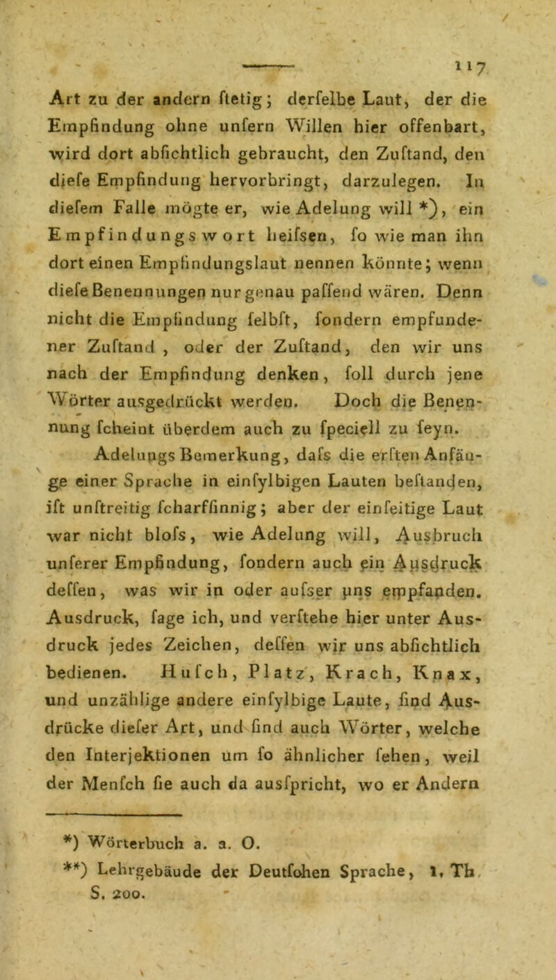 Art zu der andern ftetig; derfelbe Laut, der die Empfindung ohne unfern Willen hier offenbart, wird dort abfichtlich gebraucht, den Zuftand, den diefe Empfindung hervorbringt, darzulegen. In diefem Falle mögte er, wie Adelung will * **)), ein Empfindungswort heifsen, fo wie man ihn dort einen Empfindungslaut nennen könnte j wenn diefe Benennungen nur genau paffend wären. Denn nicht die Empfindung felbft, fondern empfunde- ner Zuftand , oder der Zuftand, den wir uns nach der Empfindung denken, foll durch jene W Örter ausgedrückt werden. Doch die Benen- nung fcheint iiberdem auch zu fpeciell zu feyn. Adelungs Bemerkung, dafs die erften Anfän- ge einer Sprache in einfylbigen Lauten behänden, ift unftreitig fcharflinnig; aber der einfeitige Laut war nicht blofs, wie Adelung will, Ausbruch unferer Empfindung, fondern auch ein Ausdruck deffen, was wir in oder aufser pns erppfaoden. Ausdruck, fage ich, und verftehe hier unter Aus- druck jedes Zeichen, deffen wir uns abfichtlich bedienen. Hufch, Platz, Krach, Knax, und unzählige andere einfylbige Laute, find Aus- drücke diefer Art, und find auch Wörter, welche den Interjektionen um fo ähnlicher fehen, weil der Menfch fie auch da ausfpricht, wo er Andern *) Wörterbuch a. a. O. **) Lehrgebäude der Deutfohen Sprache, I, Th, S. 200.