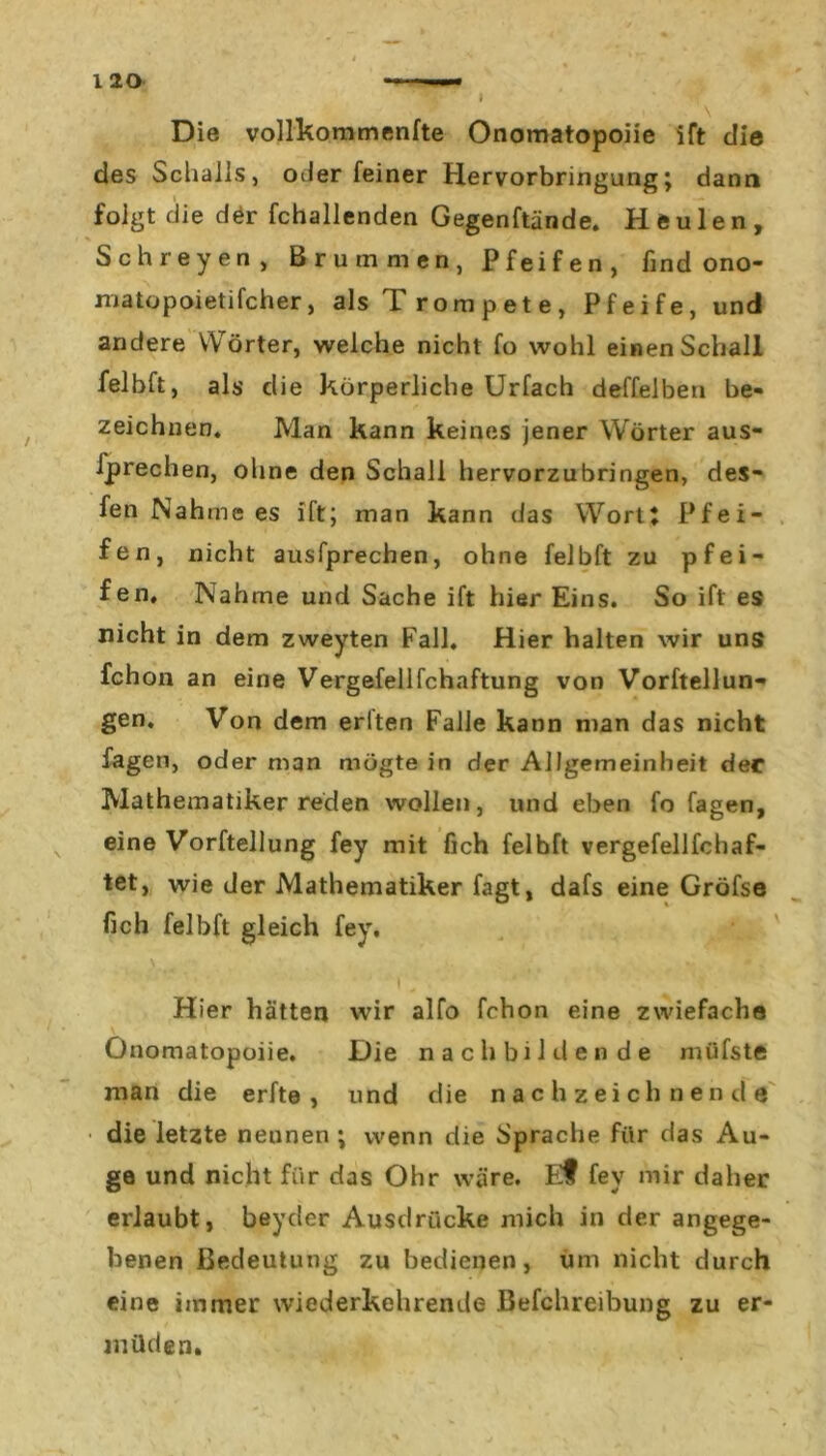 I Die vollkommenfte Onomatopoiie ift die des Schalls, oder feiner Hervorbringung; dann » — folgt die d£r fchallenden Gegenftände. Heulen, Schreyen, Brummen, Pfeifen, find ono- matopoietifcher, als Trompete, Pfeife, und andere Wörter, welche nicht fo wohl einen Schall felbft, als die körperliche Urfach deffelben be- zeichnen. Man kann keines jener Wörter aus- fprechen, ohne den Schall hervorzubringen, des- fen Nähme es ift; man kann das Wort; Pfei- fen, nicht ausfprechen, ohne felbft zu pfei- fen, Nähme und Sache ift hier Eins. So ift es nicht in dem zweyten Fall. Hier halten wir uns fchon an eine Vergefellfchaftung von Vorftellun- gen. Von dem erlten Falle kann man das nicht fagen, oder man mögte in der Allgemeinheit der Mathematiker reden wollen, und eben fo fagen, eine Vorftellung fey mit fich felbft vergefellfchaf- tet, wie der Mathematiker fagt, dafs eine Gröfse fich felbft gleich fey. i; • Hier hätten wir alfo fchon eine zwiefache Onomatopoiie. Die nach bilden de müfste man die erfte , und die nach zeichnend 6 • die letzte nennen ; wenn die Sprache für das Au- ge und nicht für das Ohr wäre. Et fey mir daher erlaubt, beyder Ausdrücke mich in der angege- benen Bedeutung zu bedienen, um nicht durch eine immer wiederkehrende Befclireibung zu er- müden.