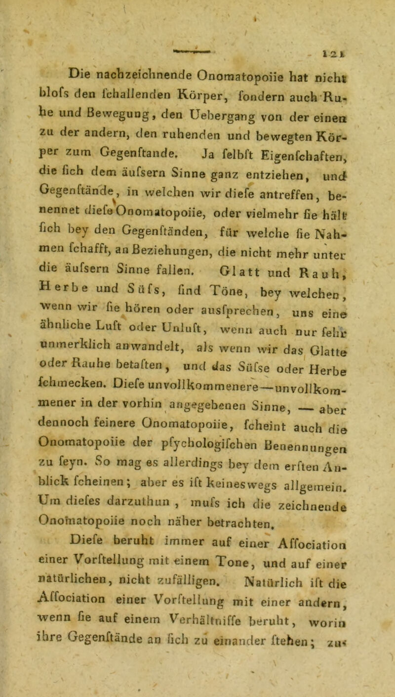 I I J' 1 - 121 Die nachzeichnende Onomatopoiie hat nicht blofs den i'chalJenden Körper, fondern auch Ru- he und Bewegung, den Uebergang von der einen zu der andern, den ruhenden und bewegten Kör- per zum Gegenftande. Ja felbl’t Eigenfchaften, die fich dem äufsern Sinne ganz entziehen, und Gegenftande^, in welchen wir diefe antreffen, be- nennet (liefeOnomatopoiie, oder vielmehr fie hält hch bey den Gegenftänden, für welche fie Nah- men fchafft, an Beziehungen, die nicht mehr unter die äufsern Sinne fallen. Glatt und Rauh, Herbe und Siifs, find Töne, bey welchen, wenn wir fie hören oder ausfprechen, uns eine % ähnliche Luft oder Unluft, wenn auch nur fehr unmerklich anwandelt, als wenn wir das Glatte oder Rauhe betaften, und das Süfse oder Herbe fchmecken. Diefe unvollkommenere—unvollkom- mener in der vorhin angegebenen Sinne, — aber dennoch feinere Onomatopoiie, fcheint auch die Onomatopoiie der pfychologifchen Benennungen zu feyn. So mag es allerdings bey dem erften An- blick fcheinen ; aber es ift keineswegs allgemein. Um diefes darzuthun , mufs ich die zeichnende Onohiatopoiie noch näher betrachten, Diefe beruht immer auf einer Affociation einer Vorftellung mit einem Tone, und auf einer natürlichen, nicht zufälligen. Natürlich ift die Affociation einer Voritellung mit einer andern, wenn fie auf einem Verhältniffe beruht, worin ihre Gegenftande an fich zu einander liehen; zu»