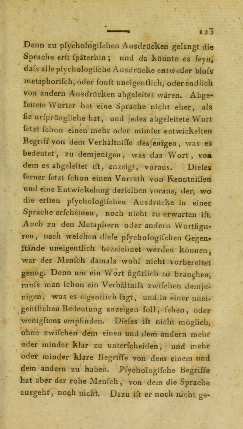 Denn zu pfychologifchen Ausdrücken gelangt die Sprache erft fpäterhin ; und da könnte es feyn, dafs allepfychologifche Ausdrücke entweder blofs metaphorifch, oder ionft uneigeritlich, oderendlich von andern Ausdrücken abgeleitet wären. Abge- leitete Wörter hat eine Sprache nicht eher, als he urfprüngliche hat, und jedes abgeleitete Wort fetzt fchon einen mehr oder minder entwickelten Begrdf von dem Verhältniffe desjenigen, Avas es bedeutet, zu demjenigen , was das Wort, vo» dem es abgeleitet ift, anzeigt, voraus. Diefes ferner fetzt fchon einen Vorrath von Kenntniffen wnd eine Entwickelung derfelben voraus, der, wo die erften pfychologifchea Ausdrücke in einer Sprache erfcheinen, noch nicht zu erwarten ift. Auch zu den Metaphern oder andern Wortfigu- ren, nach welchen diefe pfycLiologifchen Gegen- ftände uneigentlich bezeichnet Averden können, Avar der Menfch damals wohl nicht vorbereitet genug. Denn um ein Wort figürlich zu brauchen, mufs man fchon ein Verhältnifs zwifchen demje- nigen, Avas es eigentlich fagt, und in einer unei- gentlichen Bedeutung anzeigen foll, fehen, oder Avenigftens empfinden. Diefes ift nicht möglich, ohne zwifchen dem einen und dem andern mehr oder minder klar zu unterfcheiden, und mehr oder minder klare Begriffe von dem einem und dem andern zu haben. Pfychologifche Begriffe bat aber der rohe Menfch , von dem die Sprache ausgeht, noqh nicht. Dazu ift er noch nicht ge-