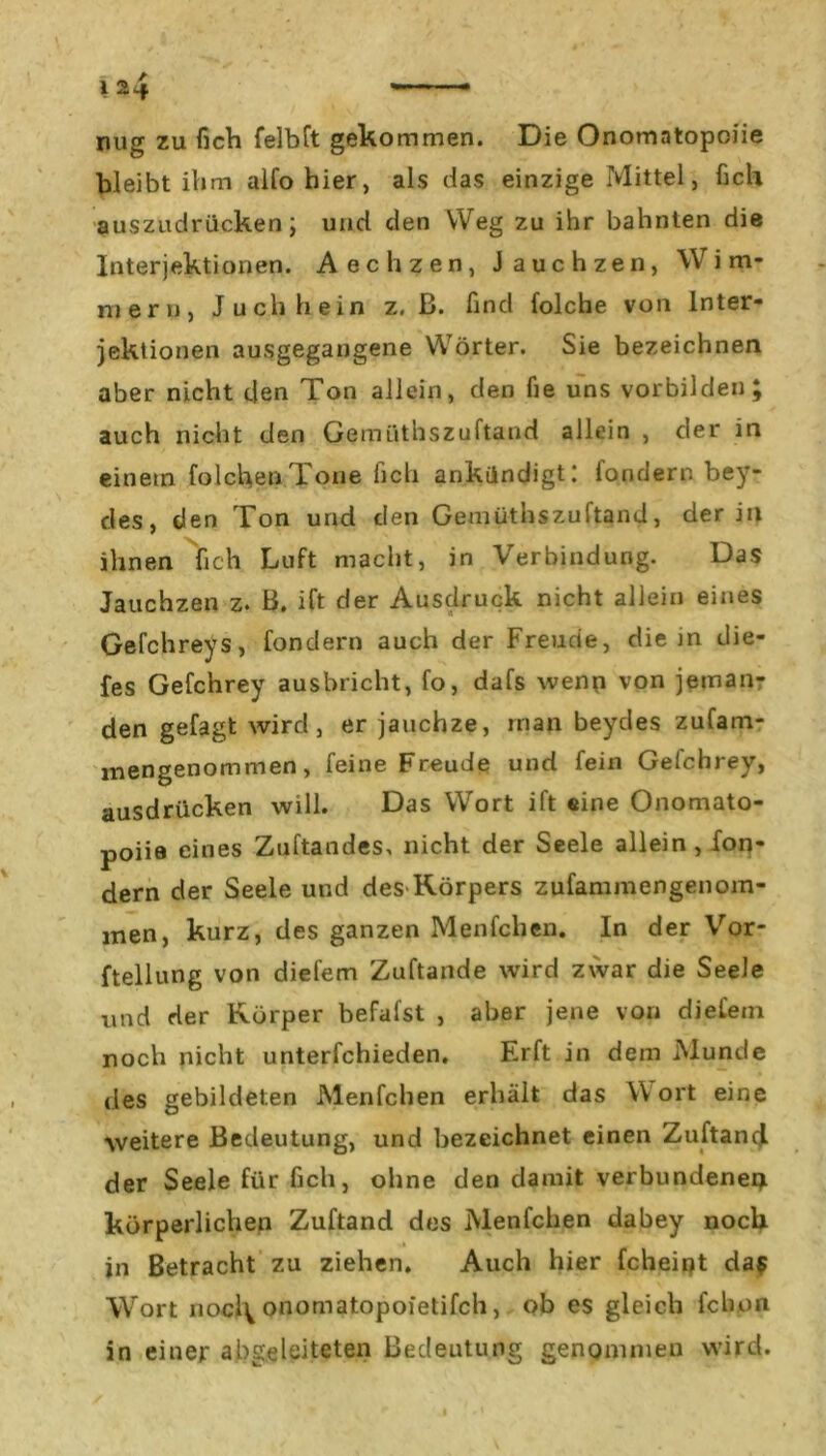 mig zu fich felbft gekommen. Die Onomntopoiie bleibt ihm alfohier, als das einzige Mittel, fich auszudrücken; und den Weg zu ihr bahnten die Interjektionen. Aechzen, Jauchzen, Wim- mern, Juchhein z. ß. find folche von Inter- jektionen ausgegangene Wörter. Sie bezeichnen aber nicht den Ton allein, den fie uns vorbilden; auch nicht den Gemüthszuftand allein , der in einem folchenTone fich ankündigt: fondern bey- des, den Ton und den Gemüthszuftand, der in ihnen fich Luft macht, in Verbindung. Das Jauchzen z. B. ift der Ausdruck nicht allein eines Gefchreys, fondern auch der Freude, die in die- fes Gefchrey ausbricht, fo, dafs wenn von jeman- den gefagt wird, er jauchze, man beydes zufam- inengenommen, feine Freude und fein Gefchrey, ausdrücken will. Das Wort ift eine Onomato- poiie eines Zuftandes, nicht der Seele allein, fon- dern der Seele und des-Körpers zufammengenom- men, kurz, des ganzen Menfchen. In der Vor- ftellung von diefem Zuftande wird zwar die Seele und der Körper befafst , aber jene von diefein noch nicht unterfchieden. Erft in dem Munde des gebildeten Menfchen erhält das Wort eine weitere Bedeutung, und bezeichnet einen ZuftancJ der Seele für fich, ohne den damit verbundenem körperlichen Zuftand des Menfchen dabey noch in Betracht zu ziehen» Auch hier fcheint da$ Wort nocl^ onomatopoietifch, ob es gleich fchon in einer abgeleiteten Bedeutung genommen wird.