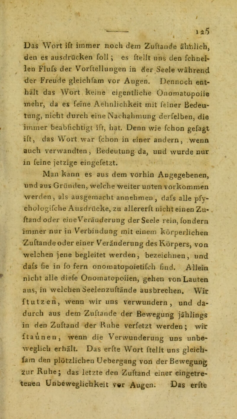 Das Wort ift immer noch dem Zuftande ähblich, den es ausdrücken foll; es ftellt uns den fchnel- len Flufs der Vorftellungen in der Seele während i 0 der Freude gleichi'am vor Augen. Dennoch ent- hält das Wort keine eigentliche Onomatopoiie mehr, da es feine Aehnlichkeit mit feiner Bedeu- tung, nicht durch eine Nachahmung derfelben, die immer beablichtigt ift, hat. Denn wie fchon gefagt ift, das Wort war fchon in einer andern, wenn auch verwandten , Bedeutung da, und wurde nur in feine jetzige eingefetzt. Man kann es aus dem vorhin Angegebenen, und aus Gründen, welche weiter unten Vorkommen werden, als ausgemacht annehmen, dafs alle pfy- chologifche Ausdrücke, zu allererft nicht einen Zu- ftandoder eine Veränderung der Seele rein, fondern immer nur in Verbindung mit einem körperlichen Zuftande oder einer Veränderung des Körpers, von welchen jene begleitet werden, bezeichnen, und dafs fie in fo fern onomatopoietifch find. Allein nicht alle diefe Onomatopoiien, gehen von Lauten aus, in welchen Seelenzuftände ausbrechen. Wir ftutzen, wenn wir uns verwundern, und da- durch aus dem Zuftande der Bewegung jählings in den Zuftand der Ruhe verfetzt werden; wir ftaünen, wenn die Verwunderung uns unbe- weglich erhält. Das erfte Wort ftellt uns gleich- fam den plötzlichen Uebergang von der Bewegung zur Ruhe; das letzte den Zuftand einer eingetre- teaen Unbeweglichkeit v«r Augen. Das erfte