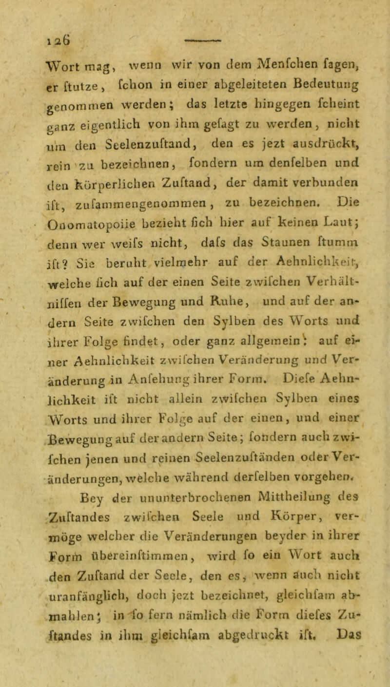 Wort mag, wenn wir von dem Menfclien fagen, er ftutze, fchon in einer abgeleiteten Bedeutung genommen werden; das letzte hingegen fcheirit ganz eigentlich von ihm gefagt zu werden, nicht um den Seelenzuftand, den es jezt ausdrückt, rein zu bezeichnen, fondern um denfelben und den körperlichen Zuftand, der damit verbunden ii't, zufammengenommen, zu bezeichnen. Die Onomatopoiie bezieht fich hier auf keinen Laut; denn wer weifs nicht, dafs das Staunen ftumm ift? Sie beruht vielmehr auf der Aehnlichkeit, welche fich auf der einen Seite zwilchen Verhält- jiilfen der Bewegung und Ruhe, und auf der an- dern Seite zwilchen den Sylben des Worts und iiirer Folge findet, oder ganz allgemein: auf ei- ner Aehnlicbkeit zwilchen Veränderung und Ver- änderung in Anleitung ihrer Form. Diele Aehn- lichkeit ilt nicht allein zwilchen Sylben eines Worts und iiirer Folge auf der einen, und einer Bewegungauf der andern Seite; fondern auchzwi- fchen jenen und reinen Seelenzul'tänden oder Ver- änderungen, welche während derfelben Vorgehen, Bey der ununterbrochenen Mittheilung des Zuftandes zwilchen Seele und Körper, ver- möge welcher die Veränderungen beyder in ihrer Form übereinftimmen, wird fo ein Wort auch den Zuftand der Seele, den es, wenn auch nicht uranfänglicb, doch jezt bezeichnet, gleichfam ab- mahlen; in lo fern nämlich die Form diefes Zu- ftandes in ihm gieichfam abgedruckt ilt. Das