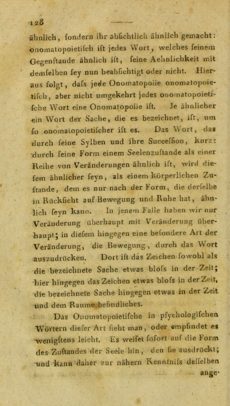 12<S> ähnlich, foodern ihr abfichtlich älinlich gemacht: onomatopoietifch ift jedes Wort, welches feinem Gegenftuude ähnlich ift, feine Aehnlichkeit mit demfelben fey nun beabfichtigt oder nicht. Hier- aus folgt, dafs jede Onomatopoiie onomatopoie- tifch, aber nicht umgekehrt jedes onomatopoieti- fche Wort eine Onomatopoiie ift. Je ähnlicher ein Wort der Sache, die es bezeichnet, ift, um fo onomalopoietilcher ift es. Das Wort, das durch feine Sylben und ihre Succeffion, kurz: durch feine Form einem Seelenzuftande als einer Reihe von Veränderungen ähnlich ift, wird die- sem ähnlicher feyn, als einem körperlichen Zu- stande, dem es nur nach der Form, die derfelbe in Rücklicht auf Bewegung und Ruhe hat, ähn- lich feyn kann. ln jenem Falle haben wir nur Veränderung überhaupt mit Veränderung über- haupt; in diefem hingegen eine befondere Art der Veränderung, die Bewegung, durch das Wort auszudrücken. Dort ilt das Zeichen fowofal als % die bezeichnete Sache etwas blofs in der Zeit; hier hingegen das Zeichen etwas blofs in derZeit, die bezeichnete Sache hingegen etwas in der Zeit und dem Raume befindliches. Das Onomatopoietifchc in pfychologifcben Wörtern diefer Art lieht man, oder empfindet es wenigftens leicht. Es weifet fofort auf die torm des Zuftandes der Seele hin, den lie ausdrückt; und kann daher zur nähern Kenntnils deiielben ange* I