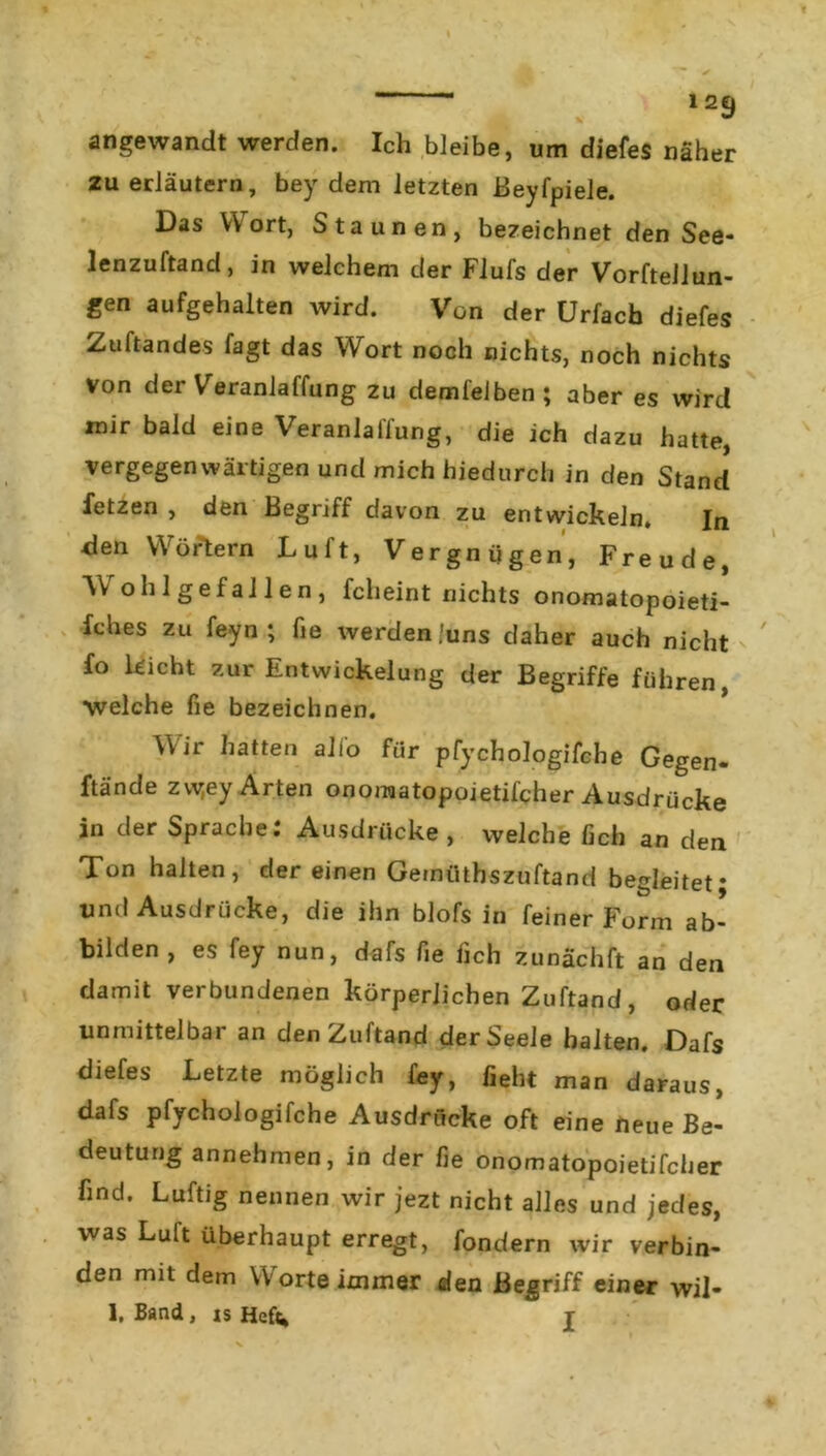 1 2€) angewandt werden. Ich bleibe, um diefes näher 2u erläutern, bey dem letzten ßeyfpiele. Das V\ ort, Staunen, bezeichnet den See- lenzuftand, in welchem der Flufs der Vorftellun- gen aufgehalten wird. Von der Urfach diefes Zuftandes fagt das Wort noch nichts, noch nichts von der Veranlaffung zu demfelben; aber es wird mir bald eine Veranlaffung, die ich dazu hatte, vergegenwärtigen und mich hiedurch in den Stand fetzen , den Begriff davon zu entwickeln. In den Wörtern Luft, Vergnügen, Freude, YV oh lgef allen, fcheint nichts onomatopoieti- fches zu feyn ; fie werden ;uns daher auch nicht fo leicht zur Entwickelung der Begriffe führen, welche fie bezeichnen. Wir hatten alio für pfychologifche Gegen- ftände zw;ey Arten onomatopoietifcher Ausdrücke in der Sprache: Ausdrücke , welche fich an den Ton halten, der einen Ge rntiths zuftand begleitet* und Ausdrücke, die ihn blofs in feiner Form ab- bilden, es fey nun, dafs fie fich zunachft an den damit verbundenen körperlichen Zuftand, oder unmittelbar an den Zuftand der Seele halten. Dafs diefes Letzte möglich fey, fleht man daraus, dafs pfychologifche Ausdrücke oft eine neue Be- deutung annehmen, in der fie onomatopoietifcher find. Luftig nennen wir jezt nicht alles und jedes, was Luit überhaupt erregt, fondern wir verbin- den mit dem Worte immer den Begriff einer wil- 1, Band, is Hef«, j