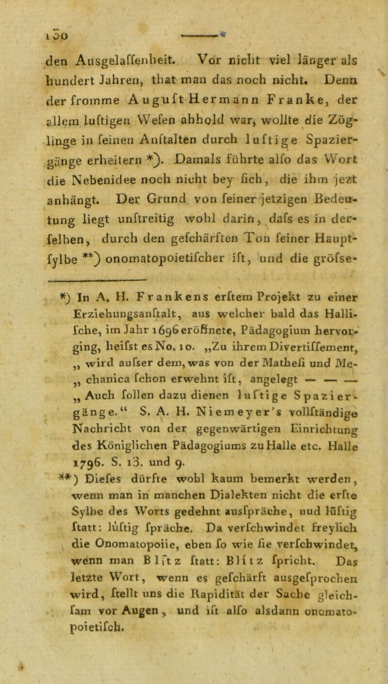 * den Ausgelaffenheit. Vor nicht viel länger als hundert Jahren, that man das noch nicht. Denn der fromme A uguft Herrn ann Franke, der allem luftigen Wefen ahhcld war, wollte die Zög- linge in feinen Anhalten durch luftige Spazier- gänge erheitern *). Damals führte aifo das Wort die Nebenidee noch nicht bey fich, die ihm jezt anhängt. Der Grund von feiner jetzigen Bedeu- tung liegt unftreitig wohl darin, dafs es in der- lei ben, durch den gefchärften Ton feiner Haupt- fylbe **) onomatopoietifcher ift, und die gröfse- *) In A. H. Frankens erftem Projekt zu einer Erziehungsanftalt, aus welcher bald das Halli- fche, im Jahr lögheröffnete, Pädagogium hervor- ging, lieifst es No. 10. „Zu ihrem Divertiffement, „ wird aufser dem, was von derMatheli und Me- , chanica fchon erwehnt ift, angelegt — — —- „Auch follen dazu dienen luftige Spazier- gänge.“ S. A. H. Nieineyer's vollftändige Nachricht von der gegenwärtigen Einrichtung des Königlichen Pädagogiums zu Halle etc. Halle 1796. S. i3. und 9. **) Diefes dürfte wohl kaum bemerkt werden, wenn man in manchen Dialekten nicht die erfte Sylbe des Worts gedehnt ausfpräche, nud luftig ftatt: luftig fpräche. Da verfchwindet freylich die Onomatopoiie, eben fo wie iie verfchwindet, wenn man B 1 ft z ftatt: Blitz fpricht. Das letzte Wort, wenn es gefchärft ausgefprochen wird, ftellt uns die Rapidität der Sache gleich- fam vor Augen , und ift alfo alsdann onamato« poietifch.