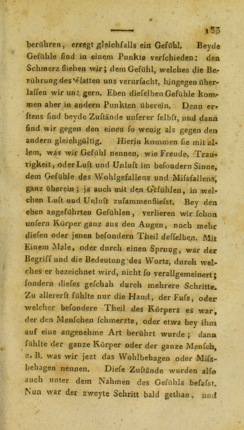 t33 berühren, erregt gleichfalls ein Gefühl* Beyde Gefühle find in einem Punkte verfchieden: den Schmerz fliehen wir; dem Gefühl, welches die Be- rührung des Platten uns verurfacht, hingegen über- laffen wir un* gern. Eben diefelben Gefühle kom- men aber in andern Punkten überein. Denn er- ftens find beyde Zuftände unferer felbft, und dann find wir gegen den einen fo wenig als gegen den andern gleichgültig. Hierin kommen fie mit al- lem, was wir Gefühl nennen, wie Freude* Trau- rigkeit, öder Luft und Unluft im befondern Sinne, dem Gefühle d.es Wohlgefallens und Mifsfallens, v ganz überein ; ja auch mit den Gefühlen, in wel- chen Luft und Unluft zufammenfliefst. Bey den eben angeführten Gefühlen , verlieren wir fchon unfern Körper ganz aus den Augen, noch mehr diefen oder jenen befondern Theil deffe]be,n. Mit Einem »Male, oder durch einen Sprung, war der Begriff und die Bedeutung des Worts, durch wel- ches er bezeichnet wird, nicht fo verallgemeinert; fondern diefes gefchah durch mehrere Schritte. Zu alle rer ft fühlte nur die Hand, der Fufs, oder welcher befondere Theil des Körpers es war, der den Menfchen fchmerzte, oder etwa bey ihm auf eine angenehme Art berührt wurde ; dann fühlte der ganze Körper oder der ganze Menfch, z. B. was wir jezt das Wohlbehagen oder Mi£s- behagen nennen. Diefe Zuftände wurden alfo auch unter dem Nahmen des Gefühls befafst. Nun war der zweyte Schritt bald gethan, un.i