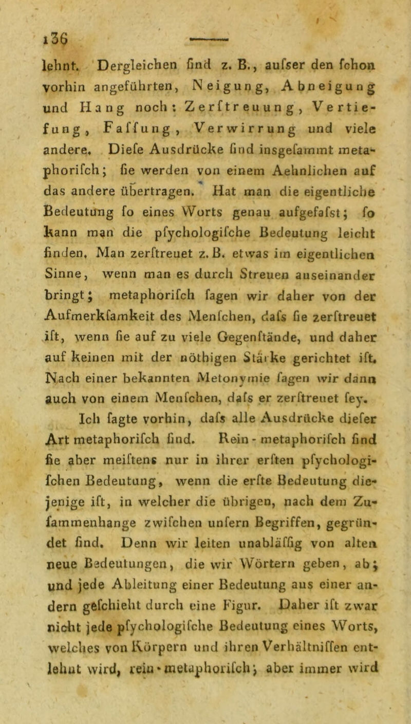 lehnt. Dergleichen find z. B., aufser den fchon vorhin angeführten, Neigung, Abneigung und Hang noch: Zerftreuung, Vertie- fung, Faffung, Verwirrung und viele andere, Diefe Ausdrücke find insgefammt meta- phorifch; fie werden von einem Aehnlichen auf das andere übertragen. Hat man die eigentliche Bedeutung fo eines Worts genau aufgefafst; fo kann man die pfychologifche Bedeutung leicht finden. Man zerftreuet z. B. etwas im eigentlichen Sinne, wenn man es durch Streuen auseinander bringt; metaphorifch lagen wir daher von der Aufmerkfamkeit des Menfchen, dafs fie zerftreuet ift, wenn fie auf zu viele Gegenftände, und daher auf keinen mit der nötbigen Stärke gerichtet ift. Nach einer bekannten Metonymie Tagen wir dann auch von einem Menfchen, dafs er zerftreuet fey. Ich fagte vorhin, dafs alle Ausdrücke djefer Art metaphorifch find. Rein * metaphorifch find fie aber meiftens nur in ihrer erften pfychologi- fchen Bedeutung, wenn die erfte Bedeutung die- jenige ift, in welcher die übrigen, nach dem Zu- fatnmenhange zwifchen unfern Begriffen, gegrün- det find. Denn wir leiten unabläffig von alten neue Bedeutungen, die wir Wörtern geben, ab; und jede Ableitung einer Bedeutung aus einer an- dern gefchieht durch eine Figur. Daher ift zwar nicht jede pfychologifche Bedeutung eines Worts, welches von Körpern und ihren Verhältniffen ent- lehnt wird, rein-metaphorifch•, aber immer wird