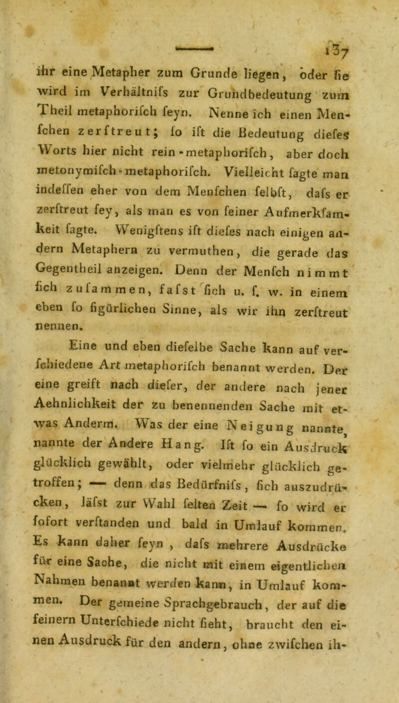 ihr eine Metapher zum Grunde liegen, öder fie wird im Verhältnifs zur Grundbedeutung zum Theil metaphorifch feyn. Nenne ich einen Men- fchen zerftreut; io ift die Bedeutung diefes Worts hier nicht rein-metaphorifch , aber doch metonymifch- metaphorifch. Vielleicht fagte man indelfen eher von dem Menfchen felhft, dafs er zerftreut fey, als man es von feiner Aufmerkfam- keit fagte. VVenigftens ift diefes nach einigen an- dern Metaphern zu vermuthen, die gerade das Gegentheil anzeigen. Denn der Menfch nimmt hch z ufa m men, fafst lieh u. f. w. in einem eben fo figürlichen Sinne, als wir ihn zerftreut nennen. Eine und eben diefelbe Sache kann auf ver- fchiedene Art metaphorifch benannt werden. Der eine greift nach diefer, der andere nach jener Aehnlichkeit der zu benennenden Sache mit et- ■\vas Anderm. VVas der eine Neigung nannte nannte der Andere Hang. Ift fo ein Ausdruck glücklich gewählt, oder vielmehr glücklich ge- troffen> **“ denn das Bedtirfniis, fich auszudrü- cken, Jäfst zur W ahl leiten Zj&it — fo wird er fofort verbanden und bald in Umlauf kommen. Es kann daher feyn , dafs mehrere Ausdrücke für eine Sache, die nicht mit einem eigentlichen Nahmen benannt werden kann, in Umlauf kom- men. Der gemeine Sprachgebrauch, der auf die feinem Unterfchiede nicht fieht, braucht den ei- nen Ausdruck für den andern, ohne zwifchen ih-