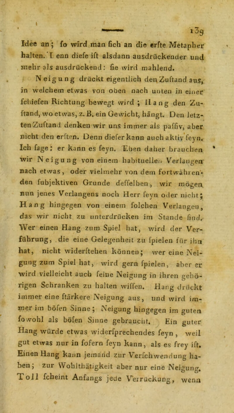 ' >39 Idee an; fo wird man fich an die erfte Metapher halten. I enn diefe ift alsdann ausdrückender und I ^ mehr als ausdrückend: fie wird mahlend. Neigung drückt eigentlich den Zuftand aus, in welchem etwas von oben nach unten in einer fchieferi Richtung bewegt wird ; Hang den Zu- ftand, wo etwas, z. B. ein Gewicht, hängt. Den letz- • ten Zuftand denken wir uns immer als paffiv, aber nicht den erlten. Denn dieferkann auch aktiv feyn. Ich fage: er kann es feyn. Eben daher brauchen wir Neigung von einem habitueller. Verlangen nach etwas, oder vielmehr von dem fortwählen* den fubjektiven Grunde deffelben, wir mögen nun jenes Verlangens noch Herr feyn oder nicht; Hang hingegen von einem folchen Verlangen, das wir nicht zu unterdrücken im Stande find. Wer einen Hang zum Spiel hat, wird der Ver- führung, die eine Gelegenheit zu fpielen für ihn hat, nicht widerftehen können; wer eine Nei- gung zum Spiel hat, wird gern fpielen, aber er wird vielleicht auch feine Neigung in ihren gehö- rigen Schranken zu halten willen. Hang drückt immer eine ftärkere Neigung aus, und wird im- mer im böfen Sinne; Neigung hingegen im guten fo wohl als böfen Sinne gebrauctit. Ein guter Hang würde etwas widerfprechendes feyn , weil gut etwas nur in fofern feyn kann, als es frey ift. Einen Hang kann jemand zur Verfchwendung ha- ben; zur YVoblthätjgkeit aber nur eine Neigung. Toll fcheint Anfangs jede Verrückung, wenn ♦