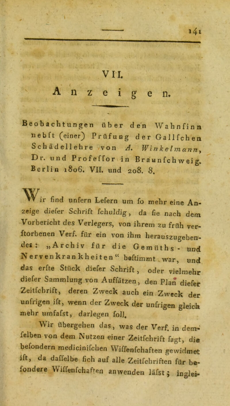 \ . 1 >, • I A n ■ VII. zeigen. 141 Beobachtungen über den Wahnfinn nebft (einer) Prüfung der Gallfchen Schädellehre von A. Winkelmann, Dr. und Profeffor in B r a u n f c h w ei g. Berlin 1S06. VII, und 208. 8. W, ir find unfern Lefern um fo mehr eine An- zeige diefer Schrift fchuldig, da fie nach dem Vorbericht des Verlegers, von ihrem zu früh ver- dorbenen Verf. für ein von ihm herauszugeben- des : „Archiv für die Gemüths- und Nervenkrankheiten“ beftimmt war, und das erfte Stück diefer Schrift, oder vielmehr diefer Sammlung von Auffätzen, den Plan diefer Zeitfchrift, deren Zweck auch ein Zweck der unTrigen ift, wenn der Zweck der unfrigen gleich mehr umfafst, darlegen folj. Wir übergehen das, was der Verf. in dem- feiben von dem Nutzen einer Zeitfchrift fagt, die befondern medicinifchen Wiffenfchaften gewidmet ift, da daffelbe fich auf alle Zeitfchriften für be- londere \\ iffenfchaden an wenden läfst; inglei-