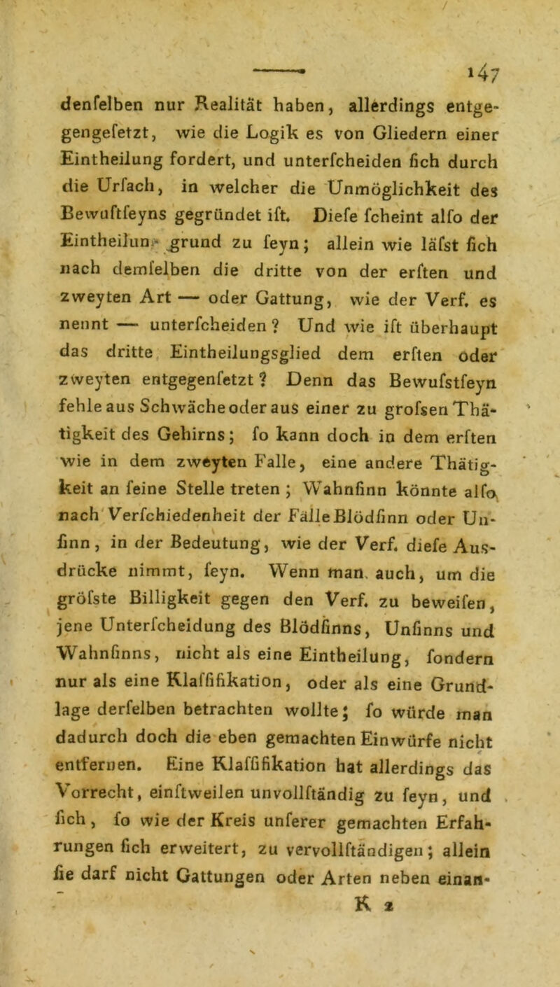 / * >47 denfelben nur Realität haben, allerdings entge- gengefetzt, wie die Logik es von Gliedern einer Eintheilung fordert, und unterfcheiden fich durch die UrJach, in welcher die Unmöglichkeit des Bewuftfeyns gegründet ift. Diefe fcheint alfo der Eintheilun - grund zu feyn; allein wie lafst fich nach deml’elben die dritte von der erften und zweyten Art — oder Gattung, wie der Verf. es nennt — unterfcheiden? Und wie ift überhaupt das dritte Eintheilungsglied dem erften oder zweyten entgegenfetzt? Denn das Bewufstfeyn fehle aus Schwäche oder aus einer zu grofsenThä- tigkeit des Gehirns; fo kann doch in dem erften wie in dem zweyten Falle, eine andere Thätig- keit an feine Stelle treten ; Wahnfinn könnte alfa nach Verfchiedenheit der FälleJBlüdfinn oder Un- finn, in der Bedeutung, wie der Verf. djefe Aus- drücke nimmt, feyn. Wenn man. auch, um die gröfste Billigkeit gegen den Verf. zu beweifen, jene Unterfcheidung des Blödfinns, Unfinns und Wahnfinns, nicht als eine Eintheilung, fondern nur als eine Rlaffifikation, oder als eine Grund- lage derfelben betrachten wollte; fo würde man dadurch doch die eben gemachten Einwürfe nicht * entfernen. Eine Rlaffifikation hat allerdings das Vorrecht, einftweilen unvollftändig zu feyn, und . fich, fo wie der Kreis unferer gemachten Erfah- rungen fich erweitert, zu vervoliftändigen; allein fie darf nicht Gattungen oder Arten neben einan* K 2 \