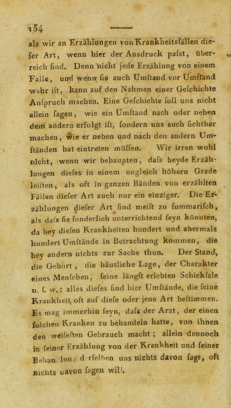 als wir an Erzählungen von Krankheitsfällen die- fer Art, wenn hier der Ausdruck palst, über- reich find. Denn nicht jede Erzählung von einem Falle, und wenn lie auch Umftand vor Umftand wahr ift, kann auf den Nahmen einer Gefchichte Anfpruch machen. Eine Gefchichte foll uns nicht allein fagen, wie ein Umftand nach oder neben dem andern erfolgt ift, fondern uns auch fichtbar machen, wie er neben und nach den andern Um- ftänden hat eintreten müffen. Wir irren wohl nicht, wenn wir behaupten, dafs beyde Erzäh- lungen diefes in einem ungleich höhern Grade leihen, als oft in ganzen Bänden von erzählten Fällen diefer Art auch nur ein einziger. Die Er- zählungen cliefer Art find meift zu fummarifch, als dafs fie fonderlich unterrichtend feyn könnten, da bey diefen Krankheiten hundert und abermals hundert Umftände in Betrachtung kommen, die bey andern nichts zur Sache thun. Der Stand, die Geburt , die häusliche Lage, der Charakter eines Menfcben, feine längft erlebten Schickfale u. f. \v.: alles diefes find hier Umftände, die feine Krankheit, oft auf diefe oder jene Art beftimmen. Fs mag immerhin feyn, dafs der Arzt, der einen foJehen Kranken zu behandeln hatte, von ihnen den wedelten Gebrauch macht ; allein dennoch in feiner Erzählung von der Krankheit und feiner Behan. l»na d rfelben uns nichts davon Tagt, oft nichts uavon fagen wilh