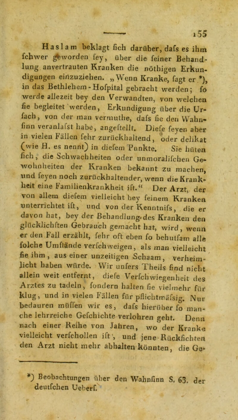 Haslam beklagt fich darüber, dafs es ihm fchwer geworden fey, über die feiner Behand- lung anvertrauten Kranken die nöthigen Erkun- digungen einzuziehen. „Wenn Kranke, fagt er *), in das Bethlehem-Hofpital gebracht werden; fo weide allezeit bey den Verwandten, von welchen fie begleitet werden, Erkundigung über die Ur- fach, von der man vermuthe, dafs fie den Wahn- finn veranlaist habe, angellelll. Diefe feyen aber in vielen Fällen fehr zurückhaltend, oder delikat (wie H. es nennt) in diefem Punkte. Sie hüten fich, die Schwachheiten oder unmoralifchen Ge- wohnheiten der Kranken bekannt zu machen, und feyen noch zurückhaltender, wenn die Krank- heit eine Familienkrankheit ift.“ Der Arzt, der von allem diefem vielleicht hey feinem Kranken unterrichtet ift, und von der Kenntnifs, die er davon hat, bey der ßehandlung-des Kranken den glücklichften Gebrauch gemacht hat, wird, wenn er den Fall erzählt, fehr oft eben fo behutfam alle folche Umftände verfchweigen, als man vielleicht fie ihm , aus einer unzeitigen Schaam , verheim- licht haben würde. Wir unfers TheiJs find nicht allein weit entfernt, diefe Verfchwiegenheit des Arztes zu tadeln, fondern halten fie vielmehr für klug, und in vielen Fällen für pflichtmäfsig. Nur bedauren miiffen wir es, dafs hierüber fo man- che lehrreiche Gefchichte verlohren geht. Denn nach einer Reihe von Jahren, wo der Kranke vielleicht verfchollen ift1, und jene Rückfichten den Arzt nicht mehr abhalten könnten, die Ge- *) Beobachtungen über den Wahnfinn S, 63, der deutfchen Ueberf.