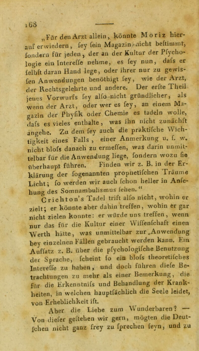 lÜ£> * „Für den Arzt allein , könnte Moriz hier- auf erwiedern , fey fein Magazin ✓nicht beftimrnt, fondern für jeden , der an der Kultur der Pfycho- logie ein lntereffe nehme, es fey nun, dais er felbft daran Hand lege, oder ihrer nur zu gewis- fen Anwendungen benöthigt ley, wie der Arzt, der Rechtsgelehrte und andere. Der erfte Theil jenes Vorwurfs fey alfo nicht gründlicher, als wenn der Arzt, oder wer es fey, an einem Ma- gazin der Phyfik oder Chemie es tadeln wolle, dafs es vieles enthalte , was ihn nicht zunächft angehe. Zu dem fey auch die praktifche Wich- tigkeit eines Falls , einer Anmerkung u. f. w. nicht blofs danach zu ermeffen, was darin unmit- telbar für die Anwendung liege, fondern wozu he überhaupt führen. Finden wir z. ß. in der Er- klärung der fogenannten propnetifchen Träume Licht; fo werden wir auch fchon heller in Anfe- hung des Somnambulismus leben.“ Crichton’s Tadel trift alfo nicht, wohin er zielt ; er könnte aber dahin treffen, wohin er gar nicht zielen konnte: er würde uns treffen, wenn nur das für die Kultur einer Wiffenfchaft einen Werth hätte, was unmittelbar zur .Anwendung bey einzelnen Fällen gebraucht werden kann. Ein Auffatz z. ß. über die pfychologifche Benutzung der Sprache, fcheint fo ein blofs theoretifches lntereffe zu haben, und doch führen diefe Be- trachtungen zu mehr als einer Bemerkung, die für die Erkenntnifs und Behandlung der Krank- heiten, in welchen hauptfächlich die Seele leidet, von Erheblichkeit ift. Aber die Liebe zum Wunderbaren? — Von dieler geftehen wir gern, mögten die Deut- schen nicht ganz frey zu fprechen fevn, und zu