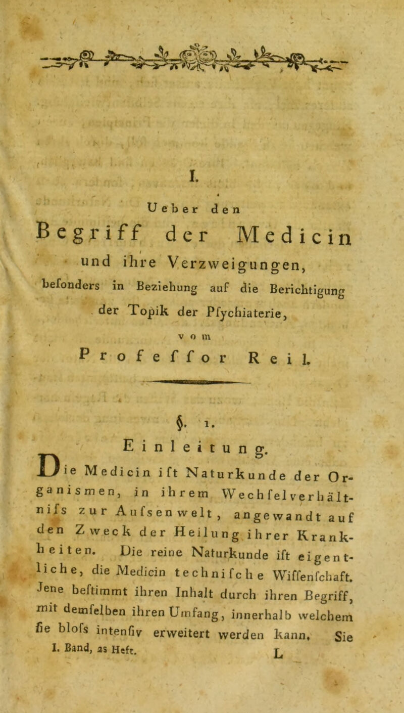 Begriff der Medicin t l und ihre Verzweigungen, befonders in Beziehung auf die Berichtigung der Topik der Pfychiaterie, v o m Profeffo r Reil. ' '■ ' .LA V ■ - ns ;; E i n 1 e i t u n g. Die Medicin ift Naturkunde der Or- ganismen, in ihrem Wechfel verhält- nifs zur Aufsen weit , angewandt auf den Zweck der Heilung ihrer Krank- heiten. Die reine Naturkunde ift eigent- liche, die Medicin technifche Wiffenfchaft. Jene beftimmt ihren Inhalt durch ihren Begriff, mit demfelben ihren Umfang, innerhalb welchem he blofs intenfiv erweitert werden kann. Sie I. Band, as Heft. T La