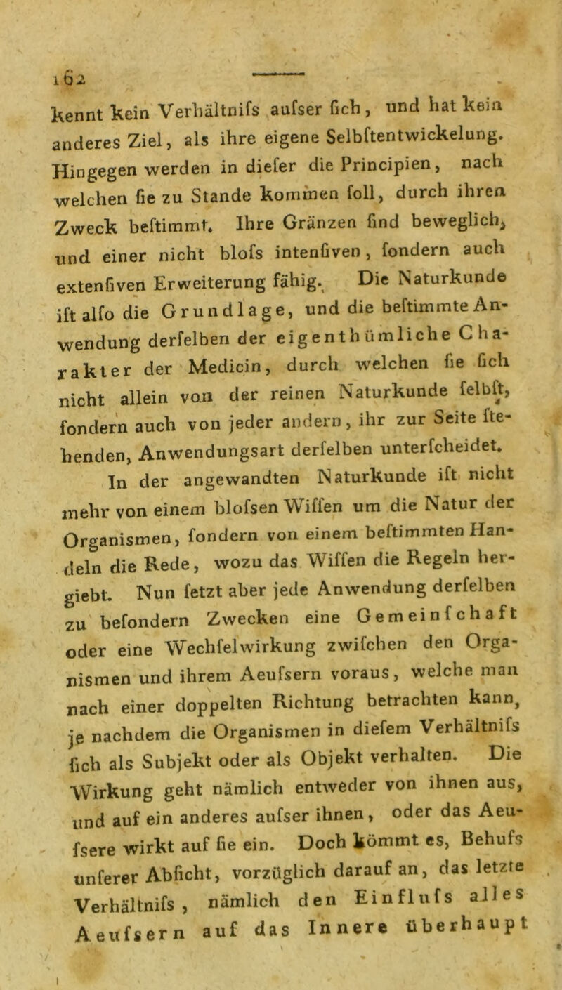 / 1Ö2 kennt kein Verhältnifs aufser fich, und hat kein anderes Ziel, als ihre eigene Selbftentwickelung. Hingegen werden in diefer die Principien, nach welchen fie zu Stande kommen foll, durch ihren Zweck beftimmt. Ihre Gränzen find beweglich, und einer nicht blofs intenfiven, fondern auch extenfiven Erweiterung fähig. Die Naturkunde iftalfo die Grundlage, und die beftimmteAn- wendung derfelben der eigenth ümliehe C ha- rakter der Medicin, durch welchen fie fich nicht allein von der reinen Naturkunde felbft, fondern auch von jeder andern, ihr zur Seite fle- henden, Anwendungsart derfelben unterfcheidet. In der angewandten Naturkunde ift nicht mehr von einem blofsen Wiffen um die Natur der Organismen, fondern von einem beftimmten Han- deln die Rede, wozu das Wiffen die Regeln her- giebt. Nun fetzt aber jede Anwendung derfelben zu befondern Zwecken eine Gemeinfchaft oder eine Wechfelwirkung zwifchen den Orga- nismen und ihrem Aeufsern voraus, welche man nach einer doppelten Richtung betrachten kann, je nachdem die Organismen in diefem Verhältnifs fich als Subjekt oder als Objekt verhalten. Die Wirkung geht nämlich entweder von ihnen aus, und auf ein anderes aufser ihnen, oder das Aeu- fsere wirkt auf fie ein. Doch kömmt es, Behuis unferer Abficht, vorzüglich darauf an, das letzte Verhältnifs, nämlich den Einflufs alles Aeufsern auf das Innere überhaupt i