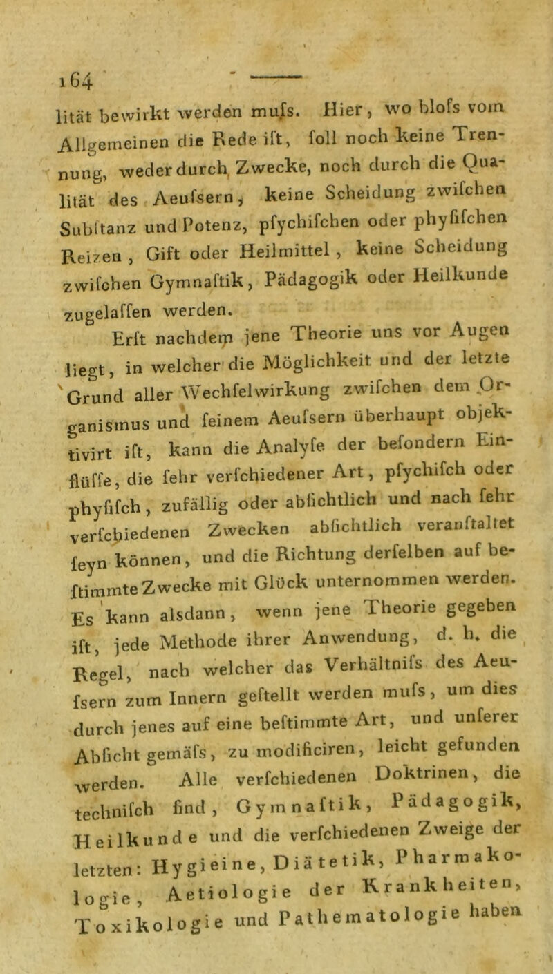 lität bewirkt werden mufs. Hier , wo blofs vorn Allgemeinen die Rede ilt, foll noch keine Tren- nung, weder durch, Zwecke, noch durch die Qua- lität des Aeufsern, keine Scheidung zwilchen Suhl tanz und Potenz, pfychifchen oder phyfifchen Reizen , Gift oder Heilmittel , keine Scheidung zwilchen Gymnaftik, Pädagogik oder Heilkunde zugeiaffen werden. Erft nachdem jene Theorie uns vor Augen liegt, in welcher die Möglichkeit und der letzte ' Grund aller WechfelWirkung zwifchen dem .Or- ganismus und feinem Aeufsern überhaupt objek- tivst ift, kann die Analyfe der befondern Ein- flüfle, die fehr verfchiedener Art, pfychifch oder phyfifch, zufällig oder ablichtlich und nach fehr verfchiedenen Zwecken ablichtlich veranftaliet feyn können, und die Richtung derfelben auf be- ftimmte Zwecke mit Glück unternommen werden. Es kann alsdann, wenn jene Theorie gegeben ift, jede Methode ihrer Anwendung, d. h. die Regel, nach welcher das Verhältnis des Aeu- fsern zum Innern geftellt werden mufs, um dies durch jenes auf eine beftimmte Art, und unferer Ablieht gemäfs, zu modificiren, leicht gefunden werden. Alle verfchiedenen Doktrinen, die technifch find, Gymnaftik, Pädagogik, Heilkunde und die verfchiedenen Zweige der letzten: Hy gi ei n e, D i ä t e ti k, Pharmako- logie, Aetiologie der Krankheiten, Toxikologie und Pathematologie haben