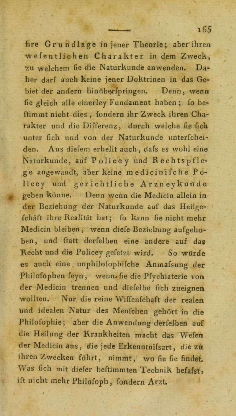 hre Grundlage in jener Theorie; aber ihren wefentlichen Charakter in dem Zweck, 7.u welchem fie die Naturkunde anwenden. Da- her darf auch keine jener Doktrinen in das Ge- biet der andern hinüb^rfpringen. Denn, wenn he gleich alle einerley Fundament haben; fo be- ftimmt nicht dies , fondern ihr Zweck ihren Cha- rakter und die Differenz, durch welche fie lieh unter lieh und von der Naturkunde unterfchei- den. Aus diefem erhellt auch, dafs es wohl eine Naturkunde, auf Police y und Rechtspfle- ge angewandt, aber keine medicinifche Po- licey und gerichtliche Arzney künde g geben könne. Denn wenn die Medicin allein in der Beziehung der Naturkunde auf das Heilge- fchäft ihre Realität hat; fo kann fie nicht mehr Medicin bleiben, wenn diefe Beziehung aufgeho- ben, und ftatt derfelben eine andere auf das Hecht und die Policey gefetzt wird. So würde es auch eine . unphilofophifche Anmafsung der Philofophen feyn , wenn« fie die Pfychiaterie von der Medicin trennen und diefelbe fich zueignen wollten. Nur die reine Wiffenfchaft der realen und idealen Natur des Menfchen gehört in die Philofophie; aber die Anwendung derfelben auf die Heilung der Krankheiten macht das Wefen der Medicin aus, die jede Erkenntnifsart, die zu ihren Zwecken führt, nimmt, wo fie fie findet. ^Yas fich mit diefer beftimmten Technik befafst? ift nicht mehr Philofoph, fondern Arzt.