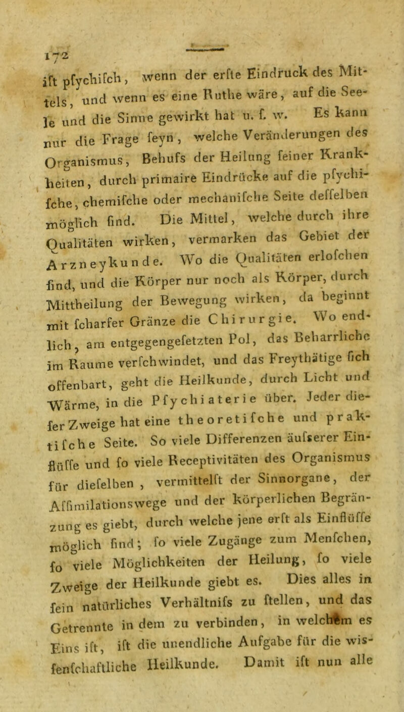 1~2 jft pfychifch, wenn der erfte Eindruck des Mit- tels, und wenn es eine Ruthe wäre, auf die See- le und die Sinne gewirkt hat u. f. w. Es kann nur die Frage feyn , welche Veränderungen des Organismus, Behufs der Heilung feiner Krank- heiten, durch primaire Eindrücke auf die pfychi- fche, chemifche oder mechanifche Seite deffelben möglich find. Die Mittel, welche durch ihre Qualitäten wirken, vermarken das Gebiet der Arzneykunde. Wo die Qualitäten erlofchen find, und die Körper nur noch als Körper, durch Mittheilung der Bewegung wirken, da beginnt mit fcharfer Gränze die C h i r u r g i e. Wo end- lich , am entgegengefetzten Pol, das Beharrliche im Raume verfchwindet, und das Freythätige Och offenbart, geht die Heilkunde, durch Licht und Wärme, in die Pfychiaterie über. Jeder die- ferZweige hat eine theoretifche und prak- tifche Seite. So viele Differenzen äufserer Ein- flüße und fo viele Receptivitäten des Organismus für diefelben , vermittelt: der Sinnorgane, der Affimilationswege und der körperlichen Begrän- zung es giebt, durch welche jene erft als Einflüffe möglich find; fo viele Zugänge zum Menfclien, fo viele Möglichkeiten der Heilung, fo viele Zweige der Heilkunde giebt es. Dies alles in fein natürliches Verhältnifs zu teilen, und das Getrennte in dem zu verbinden, in welchim es Eins ift, ift die unendliche Aufgabe für die wis- fenfchaftliche Heilkunde. Damit ift nun alle t