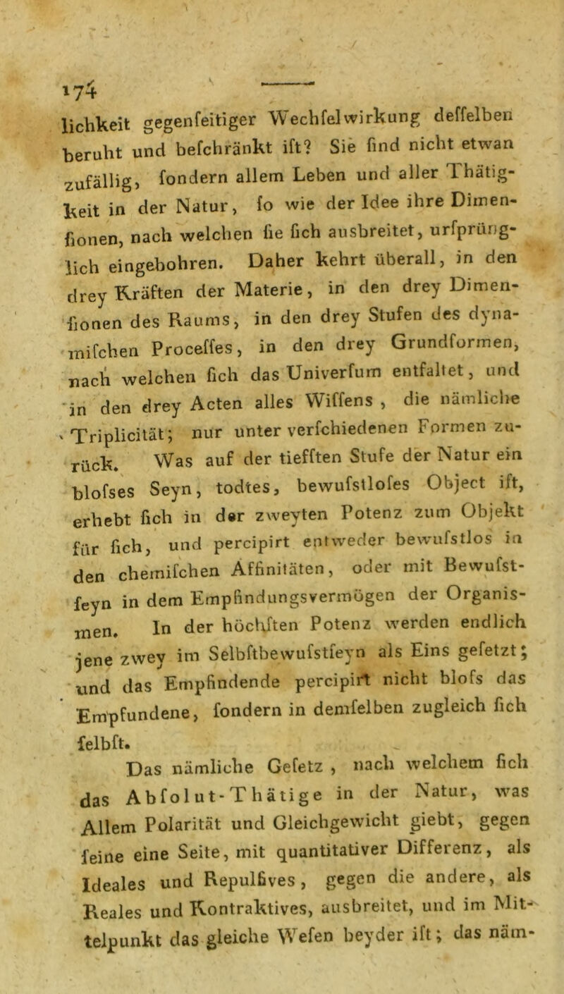 lichkeit gegenfeitigcr Wechfei Wirkung deffelben beruht und befchränkt ift? Sie find nicht etwan zufällig, fondern allem Leben und aller 1 hätig- keit in der Natur, fo wie der Idee ihre Diinen- fionen, nach welchen üe fich ausbreitet, urfprüng- lich eingebohren. Daher kehrt überall, in den drey Kräften der Materie, in den drey Dimen- fionen des Raums, in den drey Stufen des dyna- mifchen Proceffes, in den drey Grundformen, nach welchen fich das Univerfum entfaltet, und 'in den drey Acten alles Wiffens , die nämliche ' Triplicität; nur unter verfchiedenen Formen zu- rück. Was auf der tiefften Stufe der Natur ein blofses Seyn, todtes, bewufstlofes Object ift, erhebt fich in der zweyten Potenz zum Objekt für fich, und percipirt entweder bewufstlos in den chernifchen Affinitäten, oder mit Bewufst- feyn in dem Empfindungsvermögen der Organis- men. In der höcldten Potenz werden endlich jene zwey im Selbftbewufstfeyn als Eins gefetzt; und das Empfindende percipirt nicht blofs das Empfundene, fondern in denselben zugleich fich felbft. Das nämliche Gefetz , nach welchem fich das Abfolut-Thätige in der Natur, was Allem Polarität und Gleichgewicht giebt, gegen feine eine Seite, mit quantitativer Differenz, als Ideales und Repulfives , gegen die andere, als Reales und Kontraktes, ausbreitet, und im Mit- telpunkt das gleiche Wefen beyder ift; das nätn-