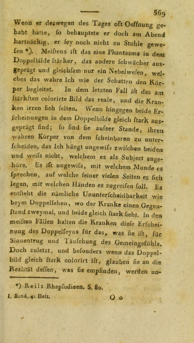 Wenn er deswegen des Tages oft Oeffnung ge- habt hatte, fo behauptete er doch am Abend hartnäckig, er fey noch nicht zu Stuhle gewe- fen *). Meiftens ift das eine Phantasma in dem Doppelbilde ftärker, das andere fchwacher aus- geprägt und gleichfam nur ein Nebel wefen, wej. ches das wahre Ich wie der Schatten den Kör- per begleitet. In dem letzten Fall ift das am ftärkften colorirte Bild das reale, und die Kran- ken irren fich feiten. Wenn hingegen beide Er- scheinungen in dem Doppelbilde gleich ftark aus- geprägt find; fo find fie aufser Stande, ihren wahren Körper von dem fcheinbaren zu unter- fcheiden, das Ich hängt ungewifs zwifchen beiden und weifs nicht, welchem es als Subject ange- hure. Es ift ungewifs, mit welchem Munde es fprechen, auf welche feiner vielen Seiten es lieh legen, mit welchen Händen es zugreifen foll. Es entfteht die nämliche Ununterfcheidbarkeit wie beym Doppelfehen, wo der Kranke einen Gegen- ftand zweymal, und beide gleich ftark fieht. In den meiften Fällen halten die Kranken diefe Erfchei- nung des Doppelfeyns für das, was fie ift, für Sinnentrug und Täufchung des Gemeingefühls. Doch zuletzt, und befonders wenn das Doppel- bild gleich ftark colorirt ift, glauben fie an die Realität deffen, was fie empfinden, werden un- *) Reils Rhapfodieen. S, 80. I. Band-,.45 Heft. Q o