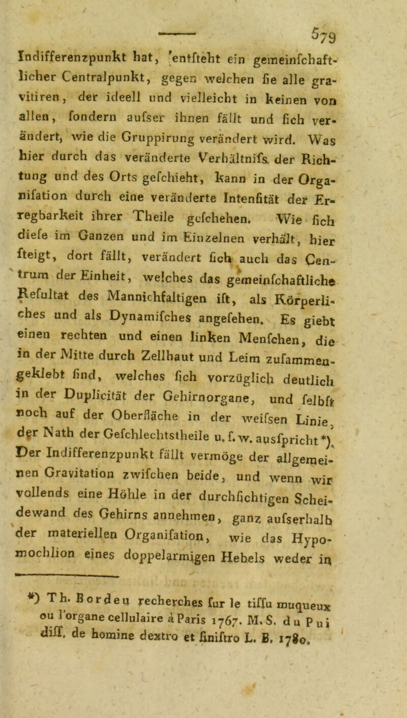 Indifferenzpunkt hat, ’entfteht ein gemeinfchaft- licher Centralpunkt, gegen welchen fie alle gra- vitiren, der ideell und vielleicht in keinen von allen, fondern aufser ihnen fällt und fich ver- ändert, wie die Gruppirung verändert wird. Was hier durch das veränderte Verhältnis der Rich- tung und des Orts gefchieht, kann in der Orga- nifation durch eine veränderte Intenfität der Er- regbarkeit ihrer Theile gefchehen. Wie fich diefe im Ganzen und im Einzelnen verhält, hier fteigt, dort fällt, verändert fich auch das Cen- trum der Einheit, welches das gemeinfchaftliche Refultat des Mannichfaltigen ift, als Körperli- ches und als Dynamifches angefehen, Es giebt einen rechten und einen linken Menfchen, die in der Mitte durch Zellhaut und Leim zufammen- geklebt find, welches fich vorzüglich deutlich in der Duplicität der Gehirnorgane, und felbft noch auf der Oberfläche in der weifsen Linie der Nath der Gefchlechtstheile u, f. w. ausfpricht*/. Der Indifferenzpunkt fällt vermöge der allgemei- nen Gravitation zwifchen beide, und wenn wir vollends eine Höhle in der durchfichtigen Schei- dewand des Gehirns annehmen, ganz aufserhalb der materiellen Organifation, wie das Hypo- mochlion eines doppelarmigen Hebels weder iq *) Th' Borden recherches für le tiffu muqueux ou l’organe cellulaire ä Paris 1767. M. S. du puj diff. de homine dextro et finiftro L. B. 1780.