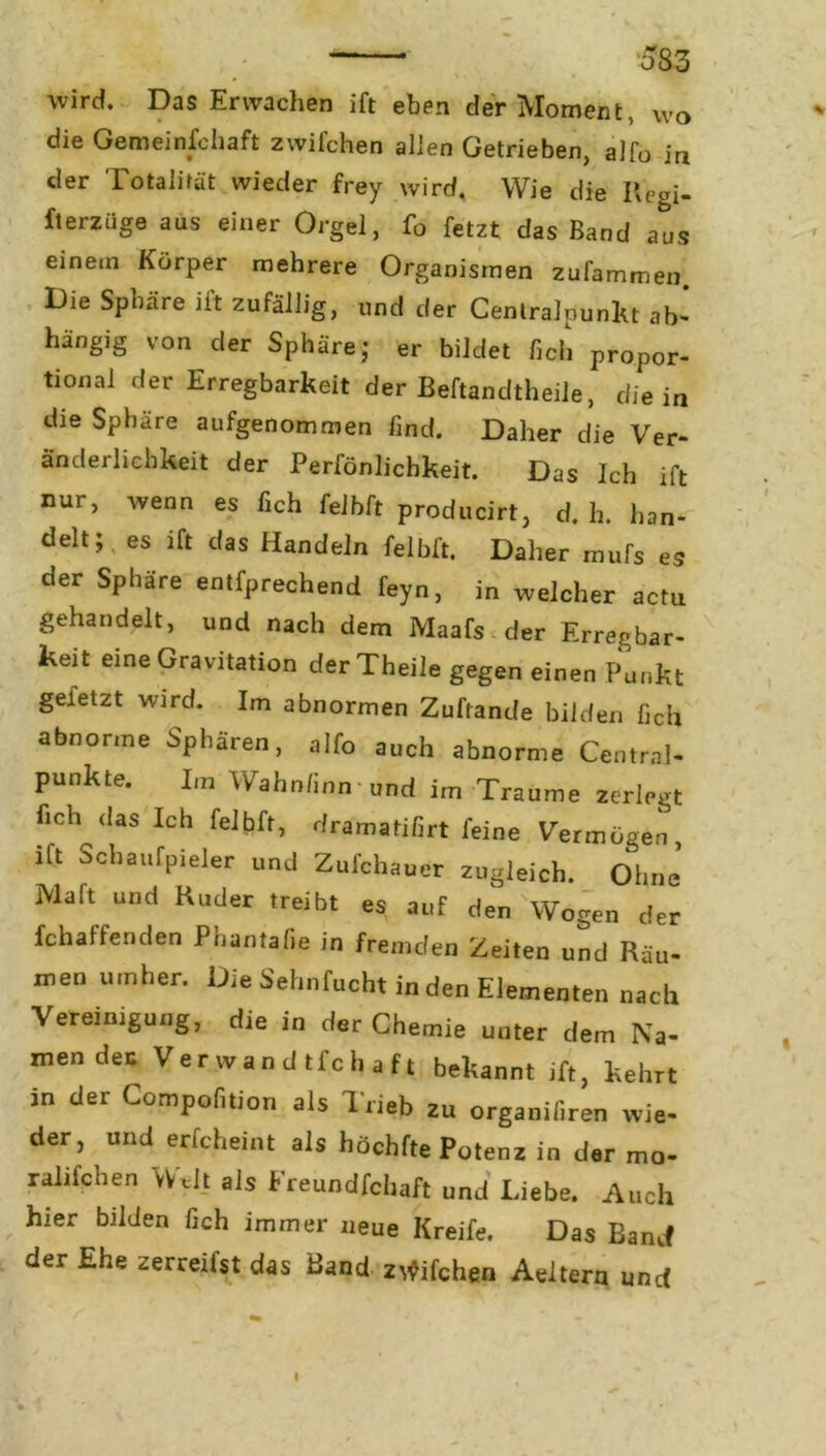 wird. Das Erwachen ift eben der Moment, wo die Gemeinschaft zwifchen allen Getrieben, alfo in der Totalität wieder frey wird. Wie die Regi- fterziige aus einer Orgel, fo fetzt das Band aus einem Körper mehrere Organismen zufammen. Die Sphäre ift zufällig, und der Centralpunkt ab- hängig von der Sphäre; er bildet heb propor- tional der Erregbarkeit der Beftandtheile, die in die Sphäre aufgenommen find. Daher die Ver- änderlichkeit der Persönlichkeit. Das Ich ift nur, wenn es Sich felbft producirt, d. h. han- delt; es ift das Handeln felbft. Daher mufs es der Sphäre entfprechend feyn, in welcher actu gehandelt, und nach dem Maafs der Erregbar- keit eine Gravitation derTheile gegen einen Punkt geletzt wird. Im abnormen Zuftande bilden fich abnorme Sphären, alfo auch abnorme Central- punkte. Im Wahn/inn und im Traume zerlegt fich das Ich felbft, dramatifirt feine Vermögen ift Schaufpieler und Zufchauer zugleich. Ohne’ Malt und Ruder treibt es auf den Wogen der Schaffenden Phantafie in fremden Zeiten und Räu- men umher. Die Sehnfucht in den Elementen nach Vereinigung, die in der Chemie unter dem Na- men dec Verwandtschaft bekannt ift, kehrt in der Compofition als Trieb zu organifiren wie- der, und erscheint als höchfte Potenz in der mo- ralifchen Welt als Freundfchaft und Liebe. Auch hier bilden fich immer neue Kreife. Das Band der Ehe zerreilst das Band zwifchen Aeltern und