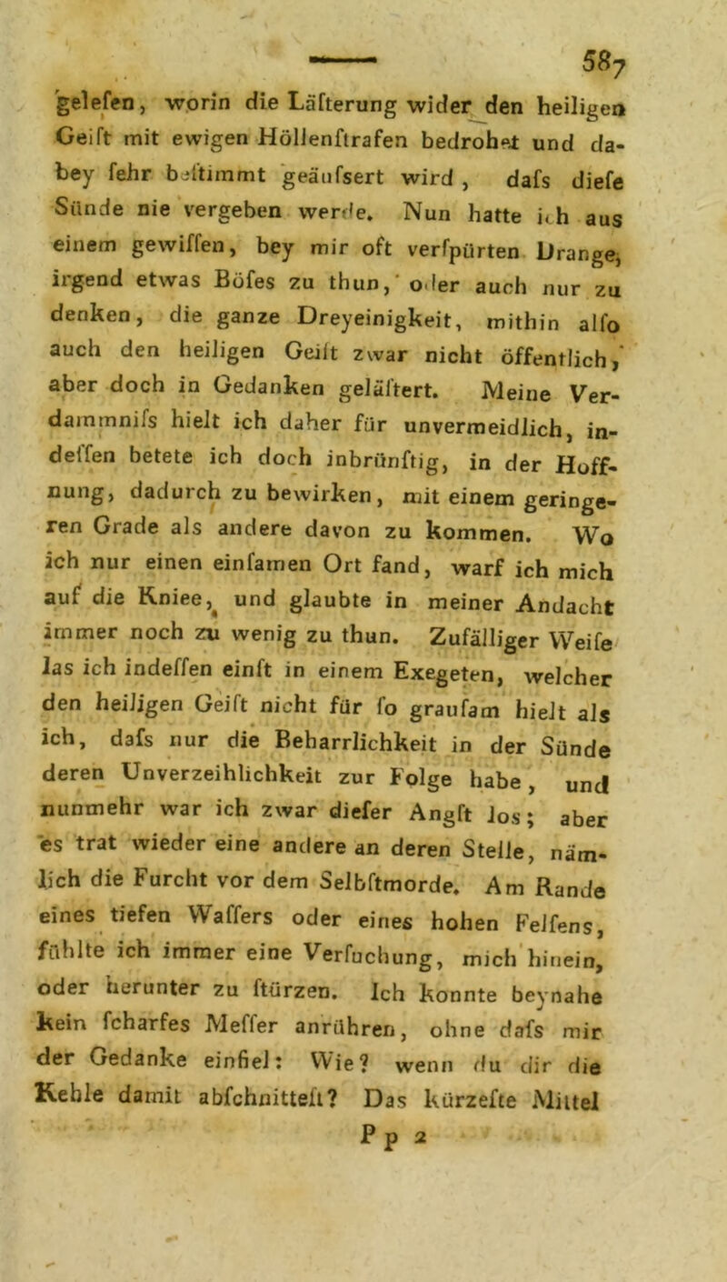 gelefen, worin die Läfterung wider den heiligen Geift mit ewigen Höllenftrafen bedrohet und da- bey fehr beltimmt geäufsert wird , dafs diefe Sünde nie vergeben werde. Nun hatte ich aus einem gewiffen, bey mir oft verfpürten Drange, irgend etwas Böfes zu thun,‘ oder auch nur zu denken, die ganze Dreyeinigkeit, mithin alfo auch den heiligen Geilt zwar nicht öffentlich/ aber doch in Gedanken geläftert. Meine Ver- dainmnifs hielt ich daher für unvermeidlich, in- delfen betete ich doch inbriinftig, in der Hoff- nung, dadurch zu bewirken, mit einem geringe- ren Grade als andere davon zu kommen. Wo ich nur einen einfamen Ort fand, warf ich mich auf die K.niee5> und glaubte in meiner Andacht immer noch zu wenig zu thun. Zufälliger Weife las ich indeffen einft in einem Exegeten, welcher den heiligen Geift nicht für l'o graufam hielt als ich, dafs nur die Beharrlichkeit in der Sünde deren Unverzeihlichkeit zur Folge habe, und nunmehr war ich zwar diefer Angft Jos; aber es trat wieder eine andere an deren Stelle, näm- lich die Furcht vor dem Selbftmorde. Am Rande eines tiefen Waffers oder eines hohen FeJfens, fühlte ich immer eine Verfuchung, mich hinein, oder herunter zu ftürzen. Ich konnte beynahe kein fcharfes Mefler anrühren, ohne dafs mir der Gedanke einfiel: Wie? wenn du dir die Kehle damit abfchnitteft? Das kürzefte Mittel