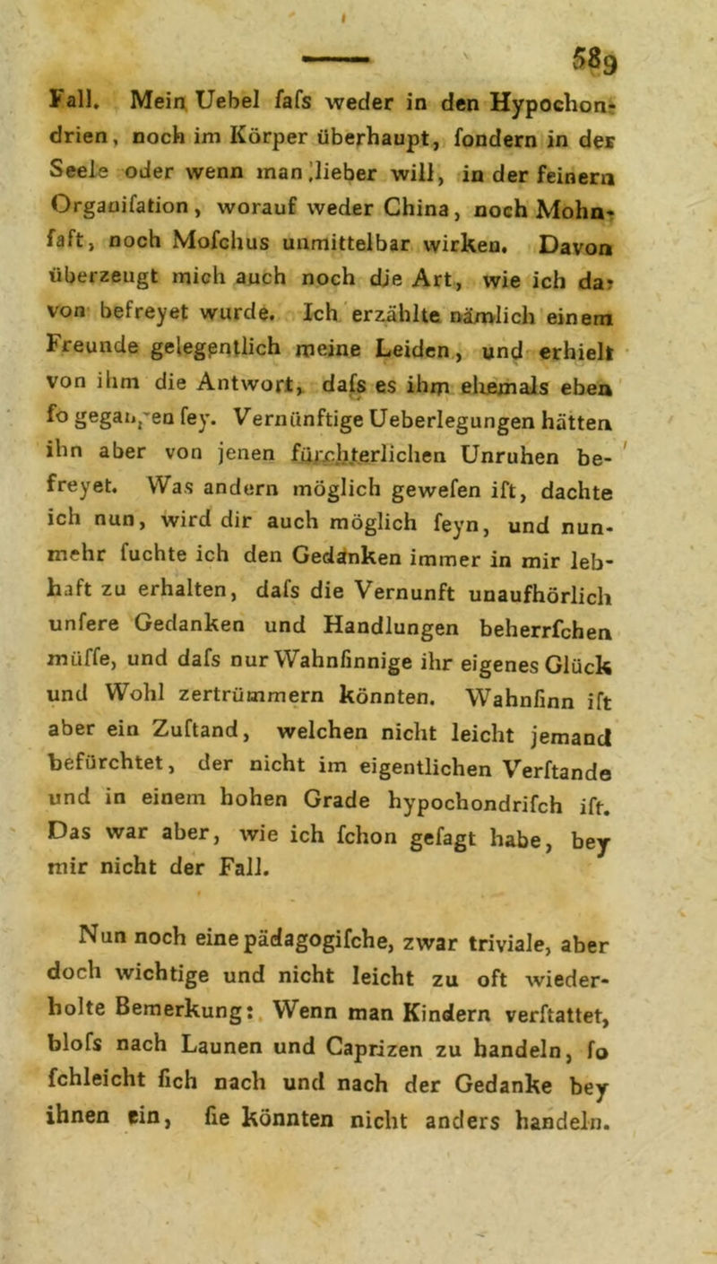 Fall. Mein Uebel fafs weder in den Hypochon drien, noch im Körper überhaupt, fondern in der Seele oder wenn inan lieber will, in der feinem Orgauifation, worauf weder China, noch Mohn* faft, noch Mofchus unmittelbar wirken. Davon überzeugt mich auch noch dje Art, wie ich da? von befreyet wurde. Ich erzählte nämlich einem Freunde gelegentlich meine Leiden, und erhielt von ihm die Antwort, dafs es ihm ehemals eben fo gegangen fey. Vernünftige Ueberlegungen hätten ihn aber von jenen fürchterlichen Unruhen be- freyet. Was andern möglich gewefen ift, dachte ich nun, wird dir auch möglich feyn, und nun- mehr luchte ich den Gedanken immer in mir leb” haft zu erhalten, dafs die Vernunft unaufhörlich unfere Gedanken und Handlungen beherrfchen muffe, und dafs nur Wahnfinnige ihr eigenes Glück und Wohl zertrümmern könnten. Wahnfinn ift aber ein Zuftand, welchen nicht leicht jemand befürchtet, der nicht im eigentlichen Verbände und in einem hohen Grade hypochondrifch ift. Das war aber, wie ich fchon gefagt habe, bey mir nicht der Fall. Nun noch eine pädagogifche, zwar triviale, aber doch wichtige und nicht leicht zu oft wieder- holte Bemerkung: Wenn man Kindern verftattet, blofs nach Launen und Caprizen zu handeln, fo fchleicht fich nach und nach der Gedanke bey ihnen ein, fie könnten nicht anders handeln.