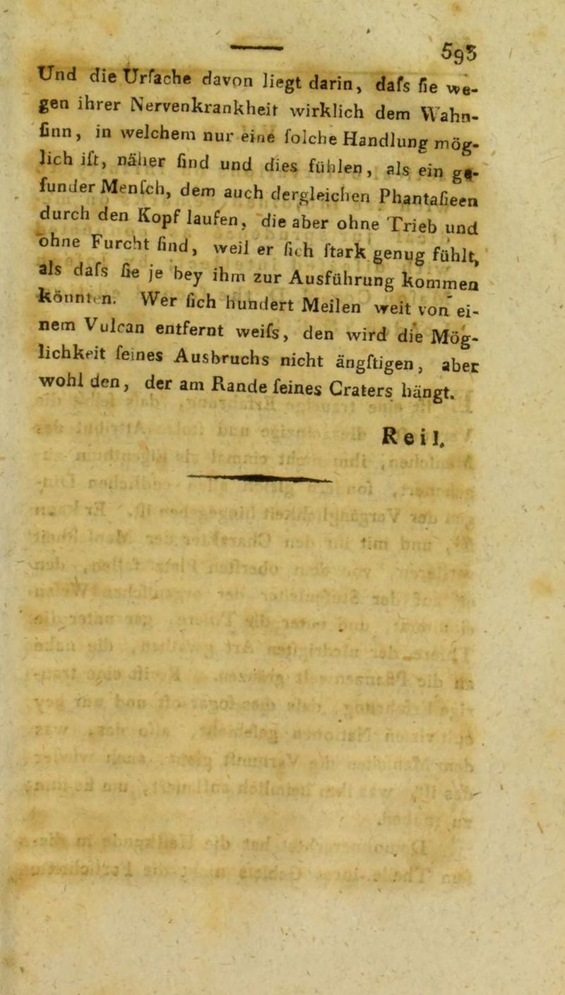 ’ 505 Und dieürfache davon liegt darin, dafs fie we- gen ihrer Nervenkrankheit wirklich dem Wahn- finn, in welchem nur eine folche Handlung mög- lich ift, näher find und dies fühlen, als ein gf- funder MenCch, dem auch dergleichen Phantafieen durch den Kopf laufen, die aber ohne Trieb und ohne Furcht find, weil er fi< h ftark genug fühlt, als dafs fie je bey ihm zur Ausführung kommen könnt, n. Wer fich hundert Meilen weit von ei- nem Vulran entfernt weifs, den wird die Mög- lichkeit feines Ausbruchs nicht ängftigen, aber wohl den, der am Rande feines Craters hängt. * • •- . Reil. * T / . 1 u r an 7,0V 1i X m y si o i ’’r r *-,fv - p I