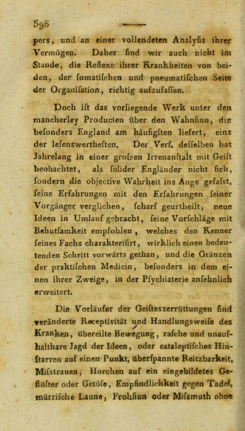 pers, und an einer vollendeten Analyfis ihrer Vermögen. Daher find wir auch nicht im Stande, die Reflexe ihrer Krankheiten von bei- den, der fomatifchen und pneumatifchen Seite der Organifation, richtig aufzufaffen. Doch ift das vorliegende Werk unter den mancherley Producten über den Wahnfinn, die befonders England am häufigften liefert, eins der lefenswertheften. Der Verf. deffelben hat Jahrelang in einer grofsen Irrenanftalt mit Geift beobachtet, als folider Engländer nicht ficb, fondern die objective Wahrheit ins Auge gefafst, feine Erfahrungen mit den Erfahrungen feiner Vorgänger verglichen, fcharf geurtheilt, neue Ideen in Umlauf gebracht, feine Vorfchläge mit Behutfamkeit empfohlen , welches den Kenner feines Fachs charakterifirt, wirklich einen bedeu- tenden Schritt vorwärts getlian, und die Gränzen der praktifchen Medicin, befonders in dem ei- nen ihrer Zweige, in der Pfychiaterie anfehnlich erweitert. Die Vorläufer der Geifteszerrüttungen find veränderte Receptivität und Handlungsweife des Kranken, übereilte Bewegung, rafche und unauf- haltbare Jagd der Ideen, oder cataleptifches Hin- ftarren auf einen- Punkt, überfpannte Reitzbarkeit, / Mifstrauen, Horchen auf ein eingebildetes Ge- flüfter oder Getöfe, Empfindlichkeit gegen Tadel, mürrilche Laune, Frohfinn oder Mifsmuth ohne
