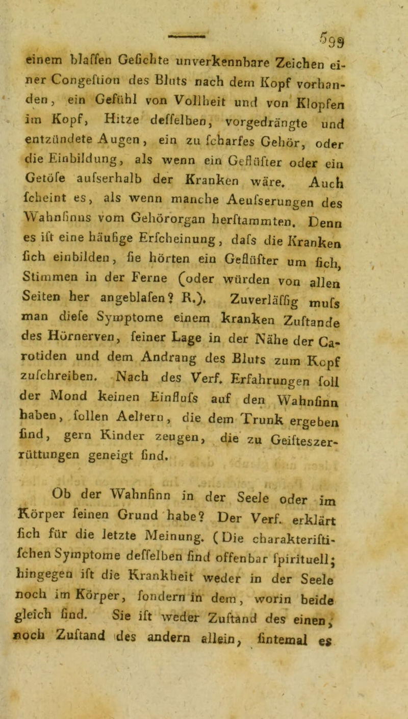 $99 einem blaffen Geliebte unverkennbare Zeichen ei- ner Congeftion des BJnts nach dem Kopf vorhan- den , ein Gefühl von Vollheit und von Klopfen im Kopf, Hitze deffelben, vorgedrängte und entzündete Augen , ein zu fcharfes Gehör, oder die Einbildung, als wenn ein Geflüfter oder ein Getöfe aufserhalb der Kranken wäre. Auch fcheint es, als wenn manche Aeulserungen des \V ahn (in ns vom Gehörorgan herftammten. Denn es ift eine häufige Erfcheinung, dafs die Kranken fich einbilden, fie hörten ein Geflüfter um fich Stimmen in der Ferne (oder würden von allen Seiten her angeblafen? R.). Zuverläffig mufs man diefe Symptome einem kranken Zuftande des Hörnerven, feiner Lage in der Nähe der Ca- rotiden und dem Andrang des Bluts zum Kcpf zufchreiben. Nach des Verf. Erfahrungen foll der Mond keinen Einflufs auf den Wahnfinn haben, füllen Aeltern, die dem Trunk ergeben find, gern Kinder zeugen, die zu Geifteszer- rüttungen geneigt find. Ob der Wahnfinn in der Seele oder im Körper feinen Grund habe? Der Verf. erklärt fich für die letzte Meinung. (Die charakterifti- fchen Symptome deffelben find offenbar fpirituell; hingegen ift die Krankheit weder in der Seele noch im Körper, fondern in dem, worin beide gleich find. Sie ift weder Zuftand des einen, noch Zuftand des andern allein, fintexnal es