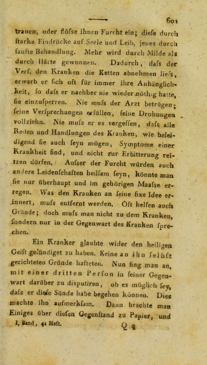 ' , 6oi trauen, oder flöfse ihnen Furcht ein; diefe durch ftarke Eindrücke auf Seele und Leih, jenes durch fünfte Behandlung. Mehr wird durch Milde als durch Märte gewonnen. Dadurch, dafs der V eif. den Kranken die Ketten abnehmen liefs, erwarb er fich oft für immer ihre Anhänglich- keit, fo dals er nachher nie wiedermöthig hatte, fie einzufperren. Nie »nufs der Arzt betrügen; feine Verfprechungen erfüllen, feine Drohungen* vollzielin. Nie mufs er es vergelfen, dafs alle Reden und Handlungen des Kranken, wie belei- digend fie auch feyn mögen, Symptome einer Krankheit find, und nicht tur Erbitterung rei- \ tzen dürfen. Aufser der Furcht würden auch an iere Leidenfchaften heilfam feyn, könnte man fie nur überhaupt und im gehörigen Maafse er- regen. W as den Kranken an feine fixe Idee er- innert, mufs entfernt werden. Oft helfen auch Gründe; doch mufs man nicht zu dem Kranken, fondern nur in der Gegenwart des Kranken fpre- cheri. 1 * v Ein Kranker glaubte wider den heiligen Geift gefündiget zu haben. Keine an ihn leih ft gerichteten Gründe hafteten. Nun fing man an, mit einer dritten Perlon in feiner Gegen- wart darüber zu disputiren, ob es möglich fey, dafs er diefe Sünde habe begehen können. Dies machte ihn aufmerkfam. Dann brachte man Einiges über diefen Gegenftand zu Papier, und I, Band , 4s Heft. q a x