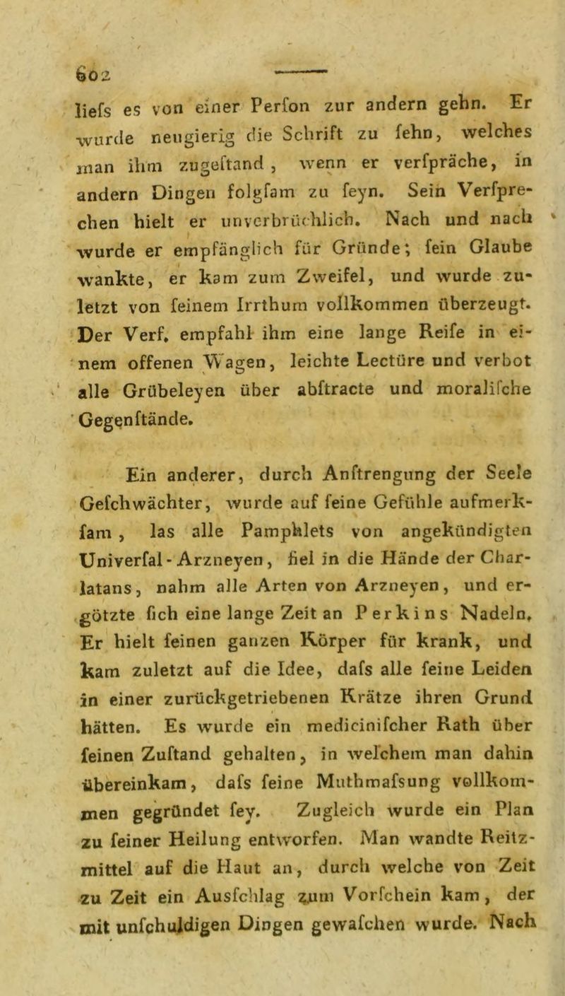 liefs es von einer Perfon zur andern gehn. Er •wurde neugierig die Schrift zu fehn, welches inan ihm zugeftand , wenn er verfpräche, in andern Dingen folgfam zu feyn. Sein Verfpre- eben hielt er unverbrüchlich. Nach und nach wurde er empfänglich für Gründe; fein Glaube wankte, er kam zum Zweifel, und wurde zu- letzt von feinem Irrthum vollkommen überzeugt. Der Verf. empfahl ihm eine lange Reife in ei- nem offenen Wagen, leichte Lectüre und verbot alle Grübeleyen über abftracte und moralifche Gegenftäncle. Ein anderer, durch Anftrengung der Seele Gefchwächter, wurde auf feine Gefühle aufmerk- fam , las alle Pamphlets von angekündigten Univerfal - Arzneyen, fiel in die Hände der Char- latans, nahm alle Arten von Arzneyen, und er- götzte fich eine lange Zeit an Perkins Nadeln. Er hielt feinen ganzen Körper für krank, und kam zuletzt auf die Idee, dafs alle feine Leiden in einer zurückgetriebenen Krätze ihren Grund hätten. Es wurde ein medicinifcher Rath über feinen Zuftand gehalten, in welchem man dahin übereinkam, dafs feine Muthmafsung vollkom- men gegründet fev. Zugleich wurde ein Plan zu feiner Heilung entworfen. Man wandte Reiz- mittel auf die Haut an, durch welche von Zeit zu Zeit ein Ausfchlag 411111 Vorfchein kam, der mit unfchuldigen Dingen gewafchen wurde. Nach