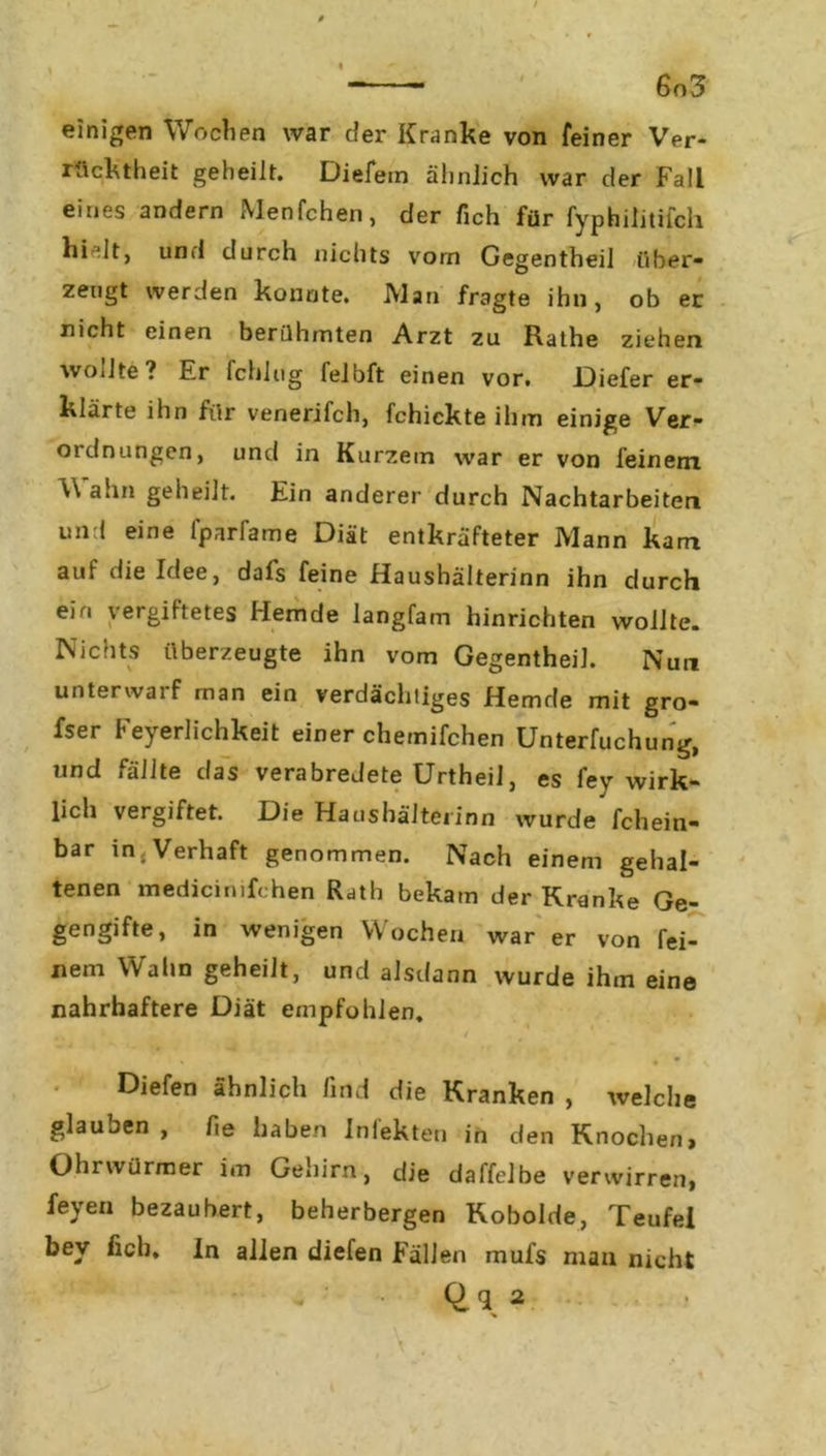 ' 6n3 einigen Wochen war der Kranke von feiner Ver- rücktheit geheilt. Diefein ähnlich war der Fall eines andern Menfchen, der fich für fyphilitilcli hi dt, und durch nichts vom Gegentheil über- zeugt werden konnte. Alan fragte ihn, ob er nicht einen berühmten Arzt zu Rathe ziehen woilte ? Er fchlug lelbft einen vor. Diefer er- klärte ihn für venerifch, fchickte ihm einige Ver- ordnungen, und in Kurzem war er von feinem W ahn geheilt. Ein anderer durch Nachtarbeiten und eine fparfame Diät entkräfteter Mann kam auf die Idee, dafs feine Haushälterinn ihn durch em \ ergiftetes Hemde langfam hinrichten wollte. Nichts überzeugte ihn vom Gegentheil. Nun unterwai f man ein verdächtiges Hemde mit gro- fser Feyerlichkeit einer chemifchen Unterteilung, und fällte das verabredete Urtheil, es iey wirk- lich vergiftet. Die Haushälterinn wurde fchein- bar in,Verhaft genommen. Nach einem gehal- tenen medicinifchen Rath bekam der Kranke Ge- gengifte, in wenigen Wochen war er von fei- nem Wahn geheilt, und alsdann wurde ihm eine nahrhaftere Diät empfohlen. t / < , ' • * ■ \ Diefen ähnlich find die Kranken , welche glauben , fie haben Infekten in den Knochen, Oln würmer i «n Gehirn, die daffelbe verwirren, feyen bezaubert, beherbergen Kobolde, Teufel bev ficb. In allen diefen Fällen mufs man nicht %
