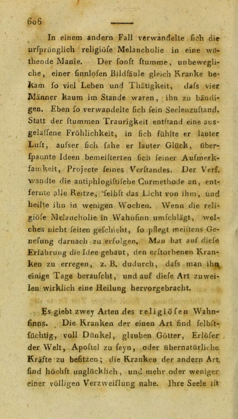 In einem andern Fall verwandelte fich die urfprünglich religiüfe Melancholie in eine wo- tliende Manie. Der fonft ftumme, unbewegli- che, einer Gnnlofen Bildfäule gleich Kranke be* kam fo viel Leben und Thätigkeit, dafs vier Männer kaum im Stande waren, ihn zu bändi- gen. Eben fo verwandelte fich fein Seelenzuftand. Statt der ftummen Traurigkeit entband eine aus- gelaffene Fröhlichkeit, in fich fühlte er lauter Luft, aulser fich falle er lauter Glück, über- fpaunte Ideen bemeiiterten fich feiner Aufmerk- famkeit, Projecte feines Verftandes. Der Verf. wandte die antiphlogiftifche Gurmethode an, ent- fernte »alle Reitze, “feibft das Licht von ihm, und heilte ihn in wenigen Wochen. Wenn die reli- giöse Melancholie in Wahnfinn umfchlägt, wel- ches nicht feilen gefchieht, fo pflegt m eilte ns Ge- nefung darnach zu erfolgen. Man hat aui diele Erfahrung die Idee gebaut, den erftorhenen Kran- ken zu erregen, z. B. dudurch, dafs man ihn einige Tage beraufcht, und auf diefe Art zuwei- len wirklich eine Heilung hervorgebracht. Es giebt zwey Arten des religiöfen Wahn- finns. Die Kranken der einen Art find felbft- füchtig, voll Dünkel, glauben Götter, Erlöfer der Welt, Apoftel zu feyn, oder übernatürliche Kräfte zu befitzen; die Kranken der andern Art find höohft unglücklich , und mehr oder weniger einer völligen Verzweiflung nahe. Ihre Seele ift \