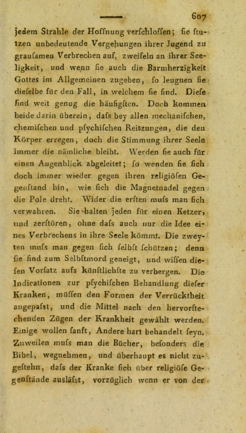 jedem Strahle der Hoffnung verfchloffen; fie ftu- tzen unbedeutende Vergehungen ihrer Jugend zu graufamen Verbrechen auf, zweifeln an ihrer See- ligkeit, und wenn fie auch die Barmherzigkeit Gottes im Allgemeinen zugeben, fo leugnen iie diefelbe für den Fall, in welchem fie find. Diefe find w’eit genug die häufigften. Doch kommen beide darin überein, dafs bey allen mechanifchen, chemifchen und pfychifchen Reitzungen, die den Körper erregen, doch die Stimmung ihrer Seele immer die nämliche bleibt. Werden fie auch für einen Augenblick abgeleitet; fo wenden fie fich doch immer wieder gegen ihren religiöfen Ge- genftand hin, wie fich die Magnetnadel gegen die Pole dreht. Wider die erften mufs man fich verwahren. Sie halten jeden für einen Ketzer» und zerftören, ohne dafs auch nur die Idee ei- nes Verbrechens in ihre Seele kömmt. Die zwey- ten mufs man gegen fich felbft fchiitzen; denn fie find zum Selbftmord geneigt, und wiffen die- len Vorfatz aufs künftlichfte zu verbergen. Die Indicationen zur pfychifchen Behandlung diefer Kranken, muffen den Formen der Verrücktheit angepafst, und die Mittel nach den hervorfte- chenden Zügen der Krankheit gewählt werden. Einige wollen fanft, Andere hart behandelt feyn. Zuweilen mufs man die Bücher, befonders die Bibel, wegnehmen, und überhaupt es nicht zu- geftehn, dafs der Kranke fich über religiöfe Ge- genftände ausläfst, vorzüglich wenn er von der