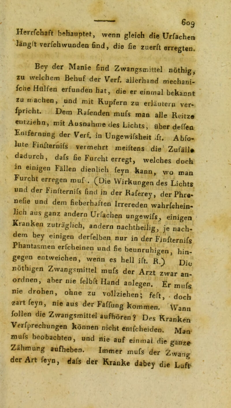 HerrfcHaft behauptet, wenn gleich die Urfachen länglt verfchwunden find, die fie zuerft erregten. \ - i ' c Bey der Manie find Zwangsmittel nöthig, zu welchem Behuf der Verf. allerhand mechani- fche Hülfen erfunden hat, die er einmal bekannt zu machen, und mit Rupfern zu erläutern ver- fpricht. Dem Rafenden mufs man alle Reitze emziehn, mit Ausnahme des Lichts, über deffen Entfernung der Verf. in Ungewifsheit .fr. Abfo- lute Fiofternifs vermehrt meiltens die Zufäll# dadurch, dafs fie Furcht erregt, welches doch 20 eir,iSen Fällen dienlich feyn kann, wo man Furcht erregen muf . (Die Wirkungen des Lichts und der Finl'ternifs find in der Raferey, der Phre- nefie und dem fieberhaften Irrereden wahrfchein- hch aus ganz andern Urfachen ungewifs, einigen Kranken zuträglich, andern nachtheilig, je nach- dem bey einigen derfelben nur in der Finfternifs Phantasmen erfcheinen und fie beunruhigen, hin- gegen entweichen, wenn es hell ift. R.) Dio nöthigen Zwangsmittel mufs der Arzt zwar an- ordnen, aber nie felbft Hand anlegen. Er mufs nie drohen, ohne zu vollziehen; feft, • doch zart feyn, nie aus der Faffung kommen. Wann follen die Zwangsmittel aufhören? Des Kranken Verkeilungen können nicht entfcheiden. Man mufs beobachten, und nie auf einmal die ganze Zähmung aufheben. Immer mufs der Zwang der Art feyn, dafs der Kranke dabey die Luft