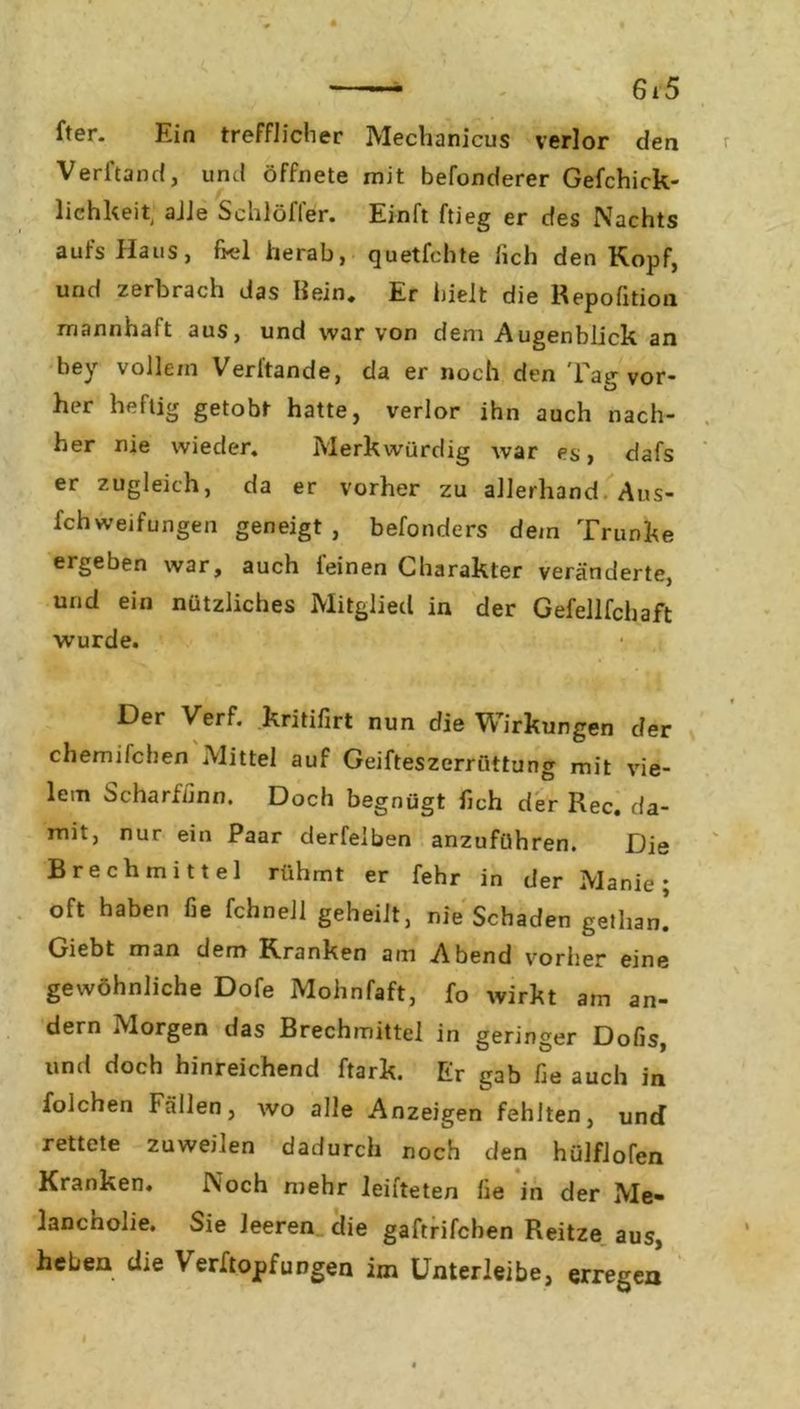fter. Ein trefflicher Mechanicus verlor den Verband, und öffnete mit befonderer Gefchick- lichkeit alle Schlöfler. Einft ftieg er des Nachts aufs Haus, frei herab, quetfchte lieh den Kopf, und zerbrach das Hein. Er hielt die Repofition mannhaft aus, und war von dem Augenblick an bey volle/n Verbände, da er noch den Tag vor- her heftig getobt hatte, verlor ihn auch nach- her nie wieder. Merkwürdig war es, dafs er zugleich, da er vorher zu allerhand Aus- Schweifungen geneigt , befonders dem Trünke ergeben war, auch feinen Charakter veränderte, und ein nützliches Mitglied in der Gefellfchaft wurde. Der Verf. kritifirt nun die Wirkungen der chemifchen Mittel auf Geifteszerröttung mit vie- lem Scharffinn. Doch begnügt fich der Rec. da- mit, nur ein Paar derfelben anzuführen. Die Brechmittel rühmt er fehr in der Manie; oft haben fie fchnell geheilt, nie Schaden getliau! Giebt man dem Kranken am Abend vorher eine gewöhnliche Dofe Mohnfaft, fb wirkt am an- dern Morgen das Brechmittel in geringer Dofis, und doch hinreichend ftark. Er gab fie auch in folchen Fällen, wo alle Anzeigen fehlten, und rettete zuweilen dadurch noch den hülflofen Kranken. Noch mehr leifteten fie in der Me- lancholie. Sie leeren die gaftrifeben Reitze aus, heben die Verftopfungen im Unterleibe, erregen I