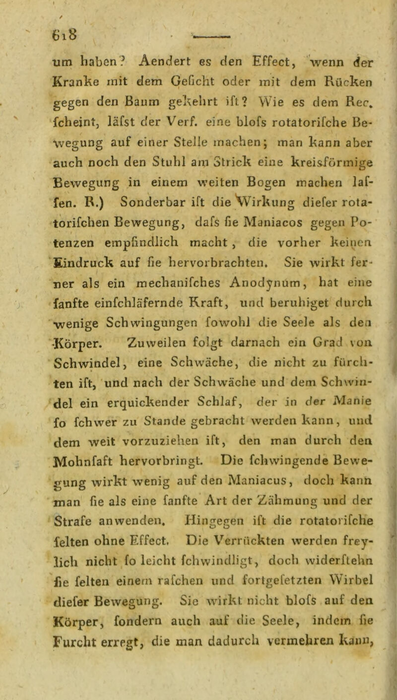 um haben? Aendert es den Effect, wenn der Kranke mit dem Geficht oder mit dem Rücken gegen den Baum gekehrt ift? Wie es dem Rec. fcheint, läfst der Verf. eine blofs rotatorifche Be- wegung auf einer Stelle machen; man kann aber auch noch den Stuhl am Strick eine kreisförmige Bewegung in einem weiten Bogen machen laf- fen. R.) Sonderbar ift die Wirkung diefer rota- torifchen Bewegung, dafs fie Maniacos gegen Po- tenzen empfindlich macht , die vorher keinen Eindruck auf fie hervorbrachten. Sie wirkt fer- ner als ein meclianifches Anodynum, hat eine fanfte einfchläfernde Kraft, und beruhiget durch wenige Schwingungen fowohl die Seele als den •Körper. Zuweilen folgt darnach ein Grad von Schwindel, eine Schwäche, die nicht zu fürch- ten ift, und nach der Schwäche und dem Schwin- del ein erquickender Schlaf, der in der Manie fo fchwer zu Stande gebracht werden kann, und dem weit vorzuziehen ift, den man durch den Molmfaft hervorbringt. Die fclnvingende Bewe- gung wirkt wenig auf den Maniacus, doch kann man fie als eine fanfte Art der Zähmung und der Strafe an wenden. Hingegen ift die rotatorifche feiten ohne Effect. Die Verrückten werden frey- licli nicht fo leicht fchwindligt, doch vviderftehn fie feiten einem rafchen und fortgefetzten Wirbel diefer Bewegung. Sie wirkt nicht blofs auf den Körper, fondern auch auf die Seele, indem fie Furcht erregt, die man dadurch vermehren kann,