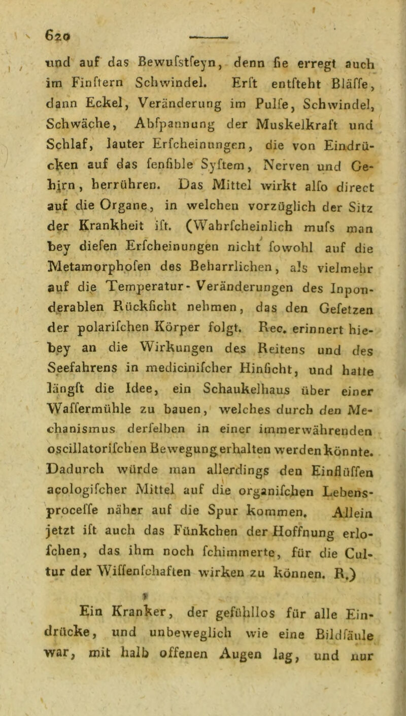 ' 6zo und auf das Bewufstfeyn, denn fie erregt auch im Finftern Schwindel. Erft entfteht Bläffe, dann Eckel, Veränderung im Pulfe, Schwindel, Schwäche, Abfpannung der Muskelkraft und Schlaf, lauter Erfcheinungen, die von Eindrü- cken auf das fenfible Syftem, Nerven und Ge- hern , herrühren. Das Mittel wirkt alfo direct auf die Organe, in welchen vorzüglich der Sitz der Krankheit ift. (Wahrfcheinlich mufs man bey diefen Erfcheinungen nicht fovvohl auf die Tvletamorphofen des Beharrlichen, als vielmehr auf die Temperatur- Veränderungen des Inpon- derablen Rückficht nehmen, das den Gefetzen der polarifchen Körper folgt. Rec. erinnert hie- bey an die Wirkungen des Reitens und des Seefahrens in medicinifcher Hinficht, und hatte längft die Idee, ein Schaukelhaus über einer Waffermühle zu bauen, welches durch den Me- chanismus derfelben in einer immerwährenden oscillatorifchen Bewegungerhalten werden könnte. Dadurch würde man allerdings den Einflüffen acologifcher Mittel auf die organifchen Lebens- proceffe näher auf die Spur kommen. Allein jetzt ift auch das Fünkchen der Hoffnung erlo- fchen, das ihm noch fchiinmerte, für die Cul- tur der Wiffenfchaften wirken zu können. R.) 9 Ein Kranker, der gefühllos für alle Ein- drücke, und unbeweglich wie eine Bildfäule war, mit halb offenen Augen lag, und nur