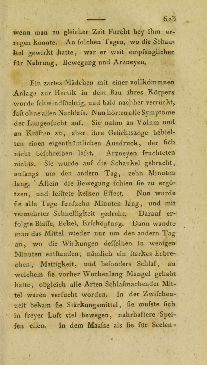 wenn man zu gleicher Zeit Furcht bey ihm er- regen konnte. An folchen Tagen, wo die Schau- kel gewirkt hatte, war er weit empfänglicher für Nahrung, Bewegung und Arzneyen, Ein zartes Mädchen mit einer vollkömmnen Anlage zur Hectik in dem Bau ihres Körpers wurde fchwindfiichtig, und bald nachher verrückt, faft ohne allen Nachlafs. Nun hörten alle Symptome der Lungenfucht auf. Sie nahm an Volum und an Kräften zu, aber ihre Gefichtszüge behiel- ten einen eigenthümlichen Ausdruck, der heb nicht befchreiben läfst. Arzneyen fruchteten nichts. Sie wurde auf die Schaukel gebracht, anfangs um den andern Tag, zehn Minuten lang. Allein die Bewegung fchien fie zu ergö- tzen, und leiftete keinen Effect. Nun wurde fie alle Tage fünfzehn Minuten lang, und mit vermehrter Schnelligkeit gedreht. Darauf er- folgte Bläffe, Eckel, Erfchöpfung. Dann wandte inan das Mittel wieder nur um den andern Tag an, wo die Wirkungen defl'elben in wenigen Minuten entftanden, nämlich ein ftarkes Erbre- chen, Mattigkeit, und befonders Schlaf, an welchem fie vorher Wochenlang Mangel gehabt hatte, obgleich alle Arten Schlafmachender Mit- tel waren verfucht worden. In der Zwifchen- zeit bekam fie Stärkungsmittel, fie mufste fich jn freyer Luft viel bewegen, nahrhaftere Spei- fen eilen. In dem Maafse als fie für Seelen - /