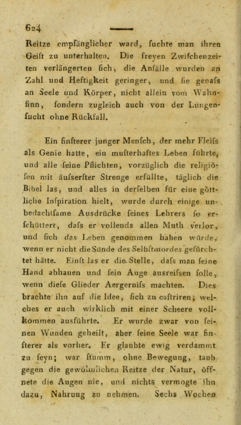 Reitze empfänglicher ward, fuchte man ihren Geilt zu unterhalten. Die freyen Z wifchenzei- ten verlängerten lieh, die Anfälle wurden an Zahl und Heftigkeit geringer, und fie genafs an Seele und Körper, nicht allein vom Wahn- linn, fondern zugleich auch von der Lungen- fucht ohne Rückfall. I * • / ^ ^ Ein finfterer junger Menfch, der inehr Fleifs als Genie hatte, ein mufterhaftes Leben führte, und alle feine Pflichten, vorzüglich die religiö- fen mit äufserfter Strenge erfüllte, täglich die Bibel las, und alles in derfelben für eine gött- liche Infpiration hielt, wurde durch einige un- bedachtfame Ausdrücke feines Lehrers fo er- fchiitterr, dafs er vollends allen Math verlor, und fleh das Leben genommen haben würde, wenn er nicht dieSünde des Selbltmordes gefürch- tet hätte. Einft las er die Stelle, dafs man feine Hand abhauen und fein Auge ausreifsen folle, wenn diele Glieder Aergernifs machten. Dies brachte ihn auf die Idee, fleh zu caftriren; wel- ches er auch wirklich mit einer Scheere voll- kommen ausführte. Er wurde zwar von fei- nen Wunden geheilt, aber feine Seele war fin- fterer als vorher. Fr glaubte ewig verdammt zu feyn; war ft'urnm, ohne Bewegung, taub gegen die gewöhnlichen Reitze der Natur, öff- nete die Augen nie, und nichts vermogte ihn dazu, Nahrung zu nehmen. Sechs Wochen
