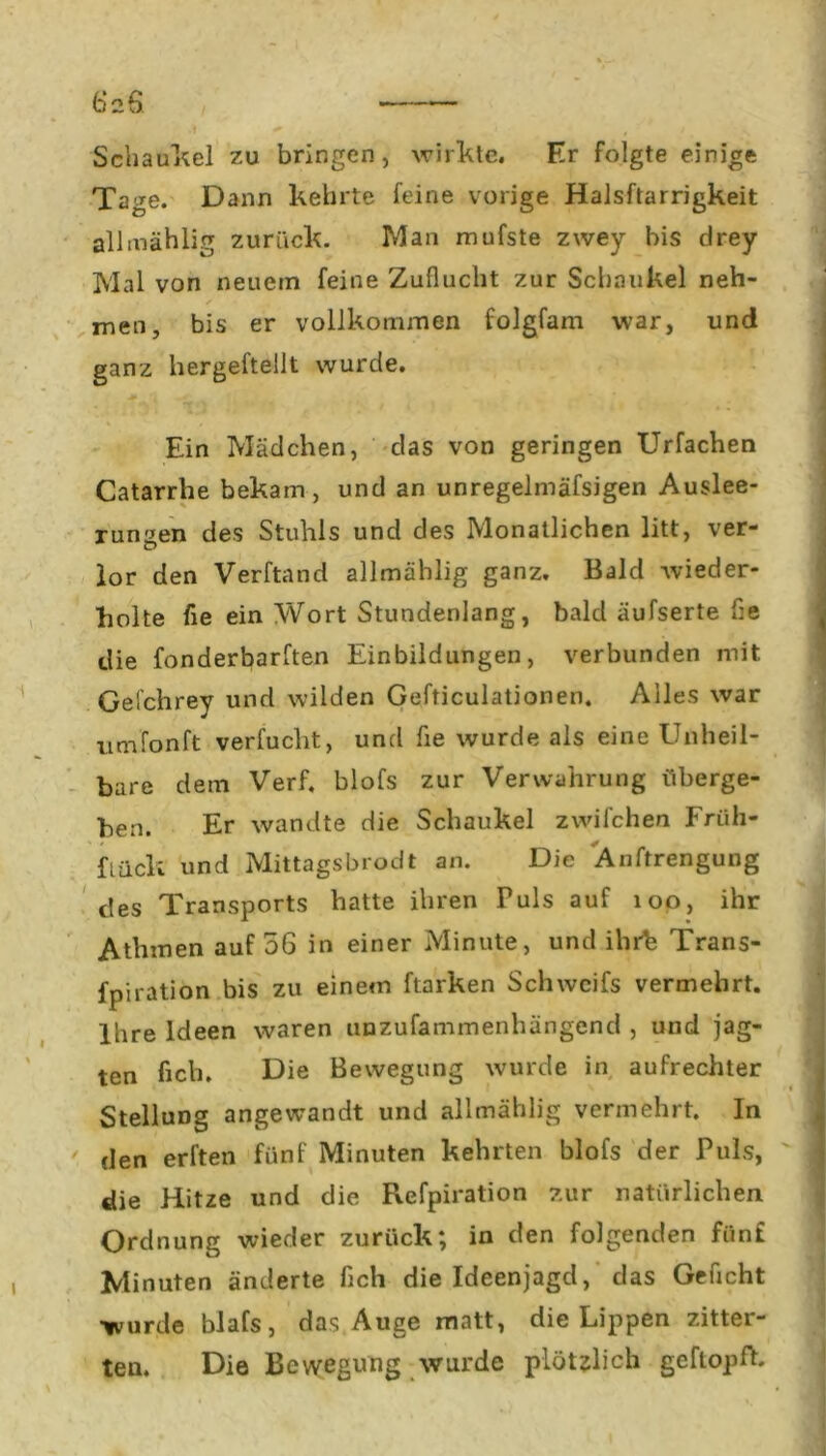 6 2$ .1 + WM j , j ^ Schaufel zu bringen, wirkte. Er folgte einige Tage. Dann kehrte feine vorige Halsftarrigkeit allmählig zurück. Man mufste zwey bis drey Mal von neuem feine Zuflucht zur Schaukel neh- * men, bis er vollkommen folgfam war, und ganz hergeftellt wurde. Ein Mädchen, das von geringen Urfachen Catarrhe bekam, und an unregelmäfsigen Auslee- rungen des Stuhls und des Monatlichen litt, ver- lor den Verftand allmählig ganz. Bald wieder- holte fie ein Wort Stundenlang, bald äufserte Ile die fonderbarften Einbildungen, verbunden mit Gefchrey und wilden Gefticulationen. Alles war iimfonft verfucht, und fie wurde als eine Unheil- bare dem Verf, blofs zur Verwahrung überge- ben. Er wandte die Schaukel zwilchen Eriih- fLück und Mittagsbrodt an. Die Änftrengung des Transports hatte ihren Fuls auf 100, ihr Atlimen auf 56 in einer Minute, und ihrfe Trans- fpiration bis zu einem ftarken Schweifs vermehrt. Ihre Ideen waren unzufammenhängend , und jag- ten heb. Die Bewegung wurde in aufrechter Stellung angewandt und allmählig vermehrt, ln den erften fünf Minuten kehrten blofs der Puls, die Hitze und die Refpiration zur natürlichen Ordnung wieder zurück; in den folgenden fünf Minuten änderte fich die Ideenjagd, das Geficht wurde blafs, das Auge matt, die Lippen zitter- ten. Die Bewegung wurde plötzlich gcflopfh