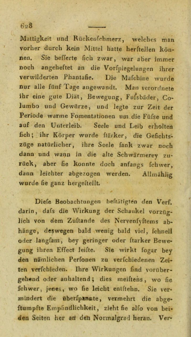 Mattigkeit und Rückenfchmerz, welches man vorher durch kein Mittel hatte herftellen kön- nen. Sie befferte fich zwar, war aber immer noch angeheftet an die Vorfpiegelungen ihrer verwilderten Phantafie. Die Mafchine wurde nur alle fünf Tage angewandt. Man verordnete ihr eine gute Diät, Bewegung, Fußbäder, Co- lumbo und Gewürze, und legte zur Zeit der Periode warme Fomentationen um die Füfse und auf den Unterleib. Seele und Leib erholten lieh; ihr Körper wurde flärker, die Gefichts- ziige natürlicher, ihre Seele fank zwar noch dann und wann in die alte Sc h wärmere y zu- rück, aber fie konnte doch anfangs fchwer, dann leichter abgezogen werden. Allmähfig wurde fie ganz hergeftellt. Diefe Beobachtungen betätigten den Verf. darin, dafs die Wirkung der Schaukel vorzüg- lich von dem Zuftande des Nervenfyftems ab- hänge, deswegen bald wenig bald viel, fchnell oder langfam, bey geringer oder ftarker Bewe- gung ihren Effect leifte. Sie wirkt fogar bey den nämlichen Perfonen zu verfchiedenen Zei- ten verfchieden. Ihre Wirkungen find vorüber- gehend oder anhaltend; dies meiftens, wo fie fchwer, jenes, wo fie leicht entftehn. Sie ver- mindert die überfptnnte, vermehrt die abge- ftumpfte Empfindlichkeit, zieht fie alfo von bei- den Seiten her arl deh Normalgrad heran. Ver-