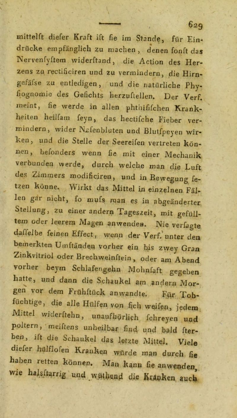 , 6^9 mittel ft diefer Kraft ift fie im Stande, für Ein- drücke empfänglich zu machen, denen fonft das Nervenfyftem widerftand, die Action des Her- zens zu rectiliciren und zu vermindern, die Hirn- gefäfse zu entledigen, und die natürliche Phy- fiognomie des Gefichts herzuftellen. Der Verf. meint, he werde in allen phthififchen Krank- heiten heilfam ieyn, das hectifche Fieber ver- mindern, wider Nüfenbluten und ßlutfpeyen wir- ken, und die Stelle der Seereifen vertreten kön- nen, befonders wenn fie mit einer Mechanik verbunden werde, durch welche man die Luft des Zimmers modificiren, und in Bewegung fe- tzen könne. Wirkt das Mittel in einzelnen Fäl- len gar nicht, fo rnufs man es in abgeänderter Stellung, zu einer andern Tageszeit, mit gefüll- tem oder leerem Magen anwendea. Nie verfagte daffelbe feinen Effect, wenn der Verf.'unter den bemerkten Umftänden vorher ein bis zwey Gran Zinkvitriol oder Brechweinftein, oder am Abend vorher beym Schlafengehn Mohnfaft gegeben hatte, und dann die Schaukel am andern Mor- gen vor dem Frühftück an wandte. Für Tob- füchtige, die alle Hülfen von fich weifen, jedem Mittel widerftehn, unaufhörlich fchreyen und poltern, meiftens unheilbar find und bald ker- ben, ilt die Schaukel das letzte Mittel. Viele diefer hülfiofen Kranken würde man durch fie haben reiten können. Man kann fie anwenden wie halsftarng und w.üthend die Kraken auch