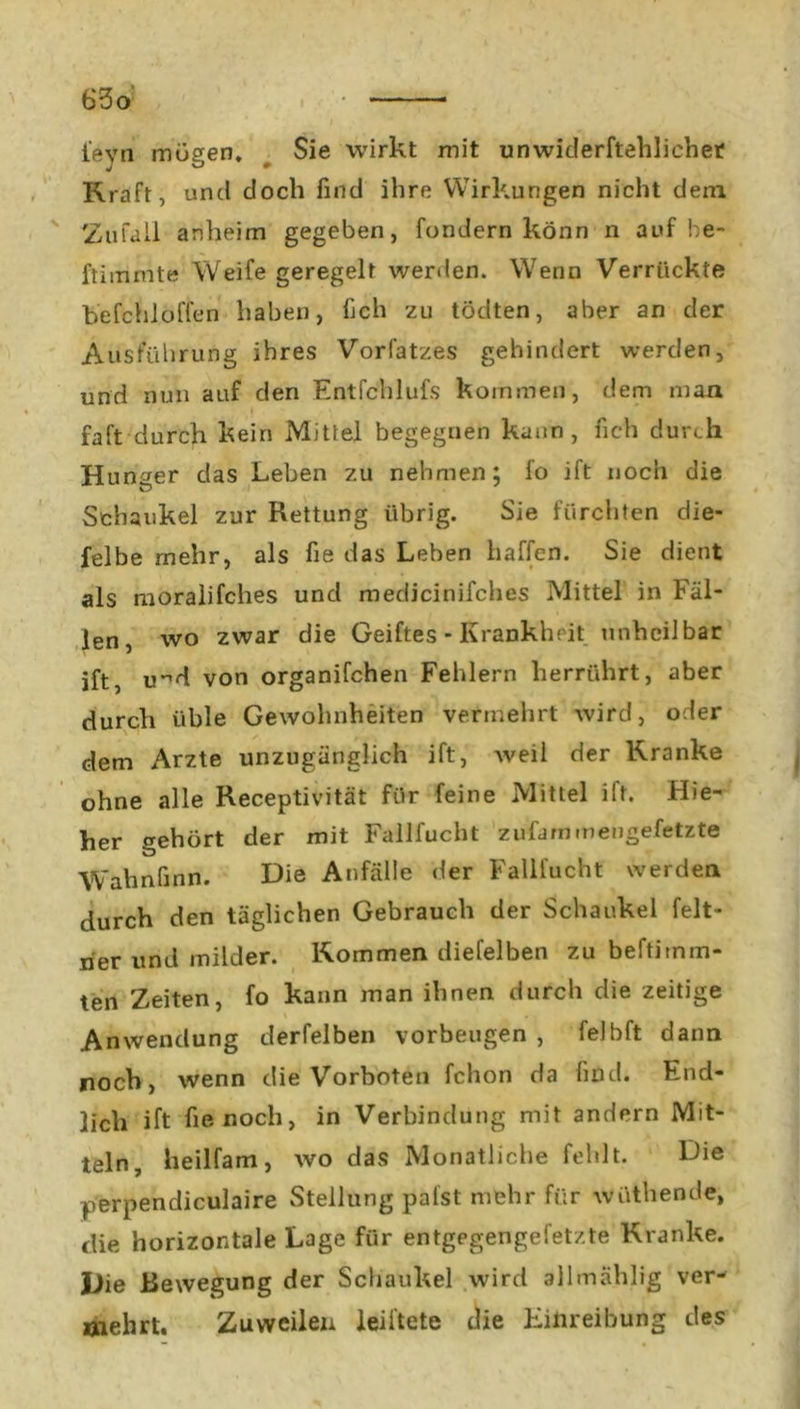feyn mögen. Sie wirkt mit unwiderftehlicher Kraft, und doch find ihre Wirkungen nicht dem Zufall anheim gegeben, fondern könn n auf be- ftimmte Weife geregelt werden. Wenn Verrückte befiehl offen haben, lieh zu tödten, aber an der Ausführung ihres Vorfatzes gehindert werden, und nun auf den Entfchlufs kommen, dem man faft durch kein Mittel begegnen kann, fich durch H unger das Leben zu nehmen; lo ift noch die Schaukel zur Rettung übrig. Sie fürchten die- felbe mehr, als fie das Leben haffen. Sie dient als moralifches und medicinifcbes Mittel in Fäl- len, wo zwar die Geiftes - Krankheit unheilbar ift, u-*d von organifchen Fehlern herrührt, aber durch üble Gewohnheiten vermehrt wird, oder dem Arzte unzugänglich ift, weil der Kranke ohne alle Receptivität für feine Mittel iit. Hie- her gehört der mit Fallfucht zufarnmengefetzte Wahnfinn. Die Anfälle der Fallfucht werden durch den täglichen Gebrauch der Schaukel feit- her und milder. Kommen diefelben zu beftitnm- ten Zeiten, fo kann man ihnen durch clie zeitige Anwendung derfelben Vorbeugen , felbft dann noch, wenn die Vorboten fchon da find. End- lich ift fie noch, in Verbindung mit andern Mit- teln, heilfam, wo das Monatliche fehlt. Die perpendiculaire Stellung palst mehr für wiithende, die horizontale Lage für entgegengefet/.te Kranke. Die Bewegung der Schaukel wird allmählig ver- mehrt. Zuweilen leistete die Einreibung des